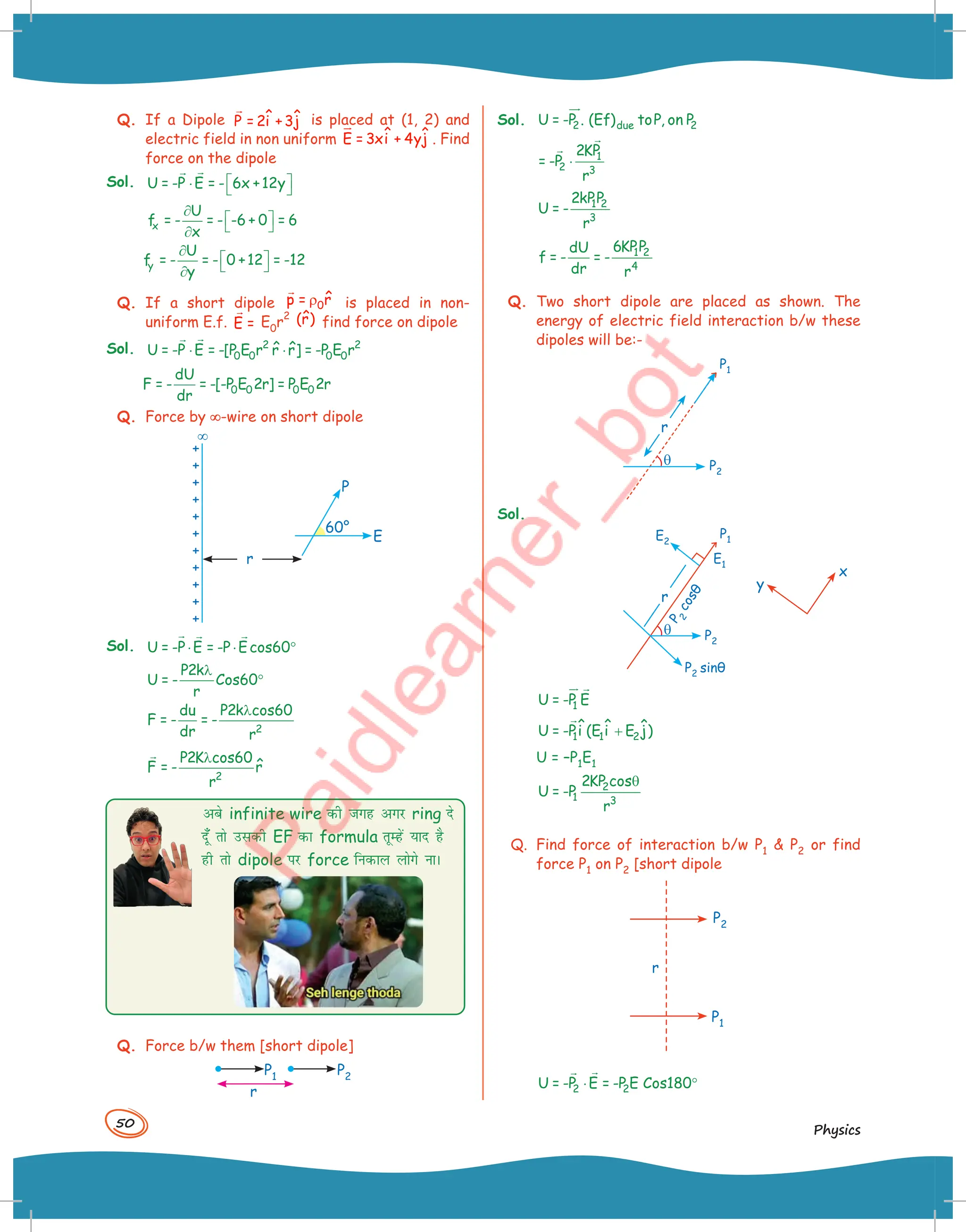50
Physics
Q. If a Dipole

ˆ ˆ
P = 2i +3j is placed at (1, 2) and
electric field in non uniform ˆ ˆ
E = 3xi + 4yj


. Find
force on the dipole
Sol. U = -P E = - 6x +12y
 
⋅  


x
U
f = - = - -6 + 0 = 6
x
∂
 
 
∂
y
U
f = - = - 0 +12 = -12
y
∂
 
 
∂
Q. If a short dipole 0
ˆ
p = r
ρ

is placed in non-
uniform E.f. E =

E0r
2 ˆ
(r) find force on dipole
Sol. 2 2
0 0 0 0
ˆ ˆ
U = -P E = -[P E r r r] = -P E r
⋅ ⋅


0 0 0 0
dU
F = - = -[-P E 2r] = P E 2r
dr
Q. Force by ∞
∞-wire on short dipole
60°
P
E
¥
r
Sol. U = -P E = -P Ecos60
⋅ ⋅ °
  
P2k
U = - Cos60
r
λ
°
2
du P2k cos60
F = - = -
dr r
λ
2
P2K cos60
ˆ
F = - r
r
λ

vcs infinite wire dh txg vxj ring ns
nw¡ rks mldh EF dk formula rwEgsa ;kn gS
gh rks dipole ij force fudky yksxs ukA
Q. Force b/w them [short dipole]
r
P2
P1
Sol. 2 due 2
U = -P . (Ef) toP, on P


1
2 3
2KP
= -P
r
⋅


1 2
3
2kPP
U = -
r
1 2
4
6KPP
dU
f = - = -
dr r
Q. Two short dipole are placed as shown. The
energy of electric field interaction b/w these
dipoles will be:-
r
P2
P1
q
Sol.
r
E2
P2
P2 sinθ
P
2
c
o
s
θ
P1
x
y
E1
q
1
U = -P E
 
1 1 2
ˆ ˆ ˆ
U = -Pi (E i E j)
+

U = –P1E1
2
1 3
2KP cos
U = -P
r
θ
Q. Find force of interaction b/w P1  P2 or find
force P1 on P2 [short dipole
P1
P2
r
2 2
U = -P E = -P E Cos180
⋅ °


 