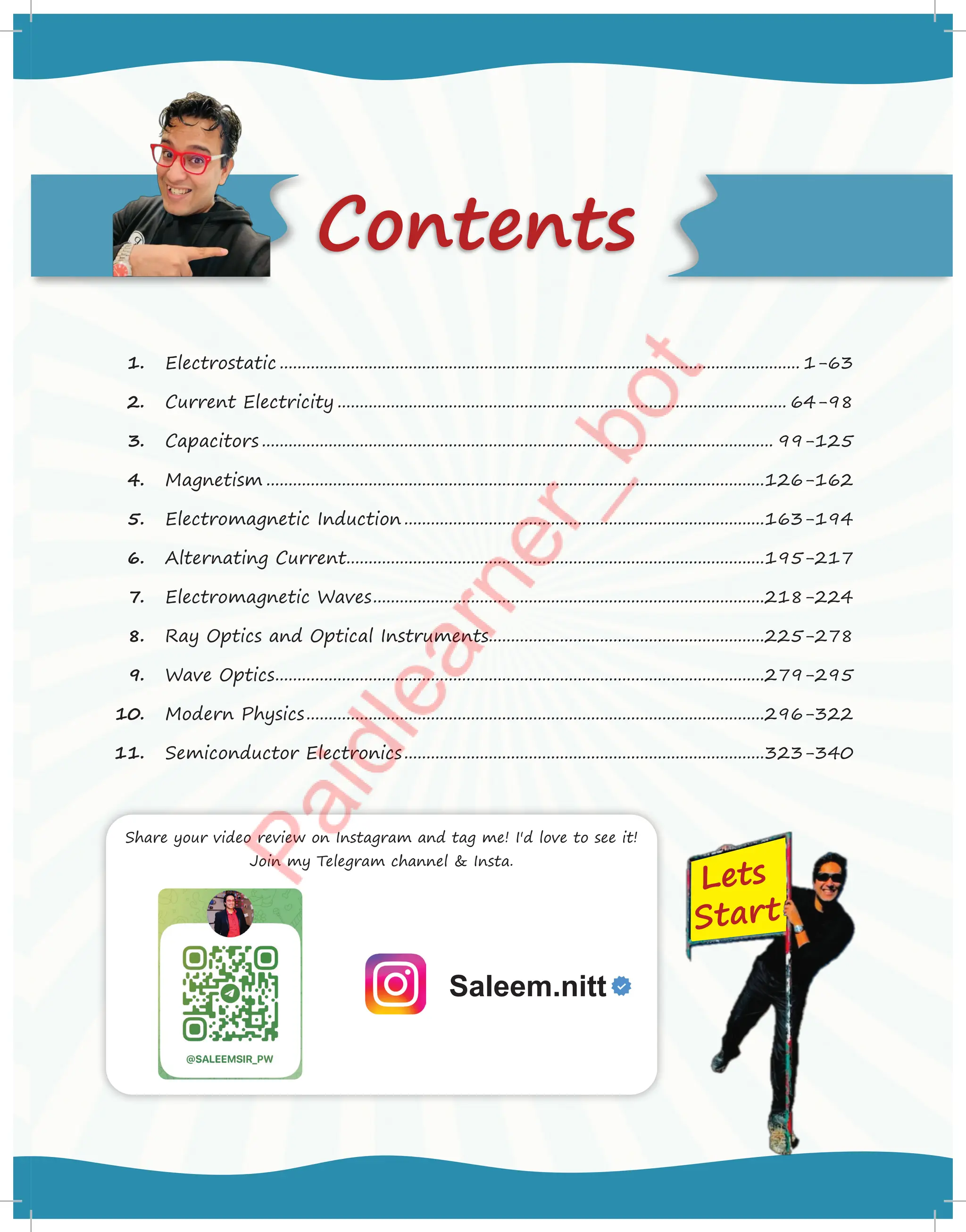 Contents
1. Electrostatic ..................................................................................................................... 1-63
2. Current Electricity ..................................................................................................... 64-98
3. Capacitors ................................................................................................................... 99-125
4. Magnetism ................................................................................................................126-162
5. Electromagnetic Induction .................................................................................163-194
6. Alternating Current..............................................................................................195-217
7. Electromagnetic Waves........................................................................................218-224
8. Ray Optics and Optical Instruments..............................................................225-278
9. Wave Optics..............................................................................................................279-295
10. Modern Physics.......................................................................................................296-322
11. Semiconductor Electronics.................................................................................323-340
Lets
Start
Share your video review on Instagram and tag me! I'd love to see it!
Join my Telegram channel  Insta.
Saleem.nitt
 