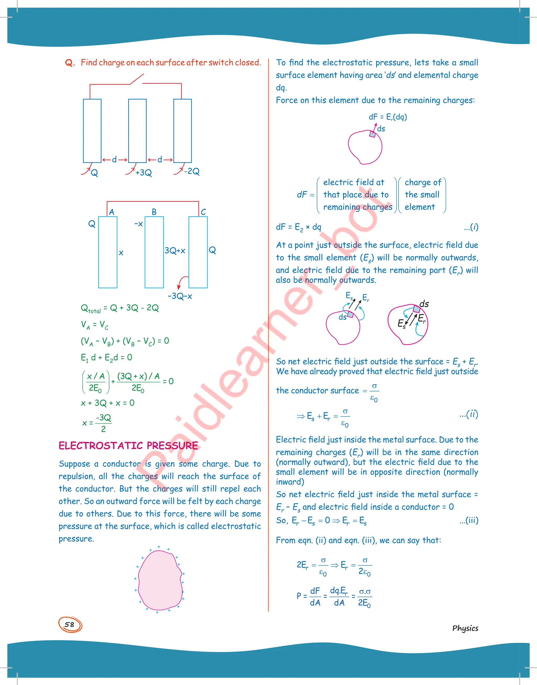 58
Physics
Q. Find charge on each surface after switch closed.
-2Q
+3Q
d d
Q
A
Q –x
x 3Q+x Q
–3Q–x
B C
Qtotal = Q + 3Q - 2Q
VA = VC
(VA – VB) + (VB – VC) = 0
E1 d + E2d = 0
 
 
 
 
0 0
x / A (3Q + x) / A
+ = 0
2E 2E
x + 3Q + x = 0
-3Q
x =
2
ELECTROSTATIC PRESSURE
Suppose a conductor is given some charge. Due to
repulsion, all the charges will reach the surface of
the conductor. But the charges will still repel each
other. So an outward force will be felt by each charge
due to others. Due to this force, there will be some
pressure at the surface, which is called electrostatic
pressure.
+ +
+
+
+
+
+
+
+
+
+
+
+
+
+
+ +
+
To find the electrostatic pressure, lets take a small
surface element having area ‘ds’ and elemental charge
dq.
Force on this element due to the remaining charges:
dF = E (dq)
r
ds
  
  
=   
  
  
electric field at charge of
that place due to the small
remaining charges element
dF
dF = E2 × dq ...(i)
At a point just outside the surface, electric field due
to the small element (Es) will be normally outwards,
and electric field due to the remaining part (Er) will
also be normally outwards.
ds
Es
Er
So net electric field just outside the surface = Es + Er.
We have already proved that electric field just outside
the conductor surface
0
σ
=
ε
s r
0
E E
σ
⇒ + =
ε
...(ii)
Electric field just inside the metal surface. Due to the
remaining charges (Er) will be in the same direction
(normally outward), but the electric field due to the
small element will be in opposite direction (normally
inward)
So net electric field just inside the metal surface =
Er – Es and electric field inside a conductor = 0
So, r s r s
E E 0 E E
− = ⇒ = ...(iii)
From eqn. (ii) and eqn. (iii), we can say that:
r r
0 0
2E E
2
σ σ
= ⇒ =
ε ε
r
0
dq.E
dF .
P = = =
dA dA 2E
σ σ
 