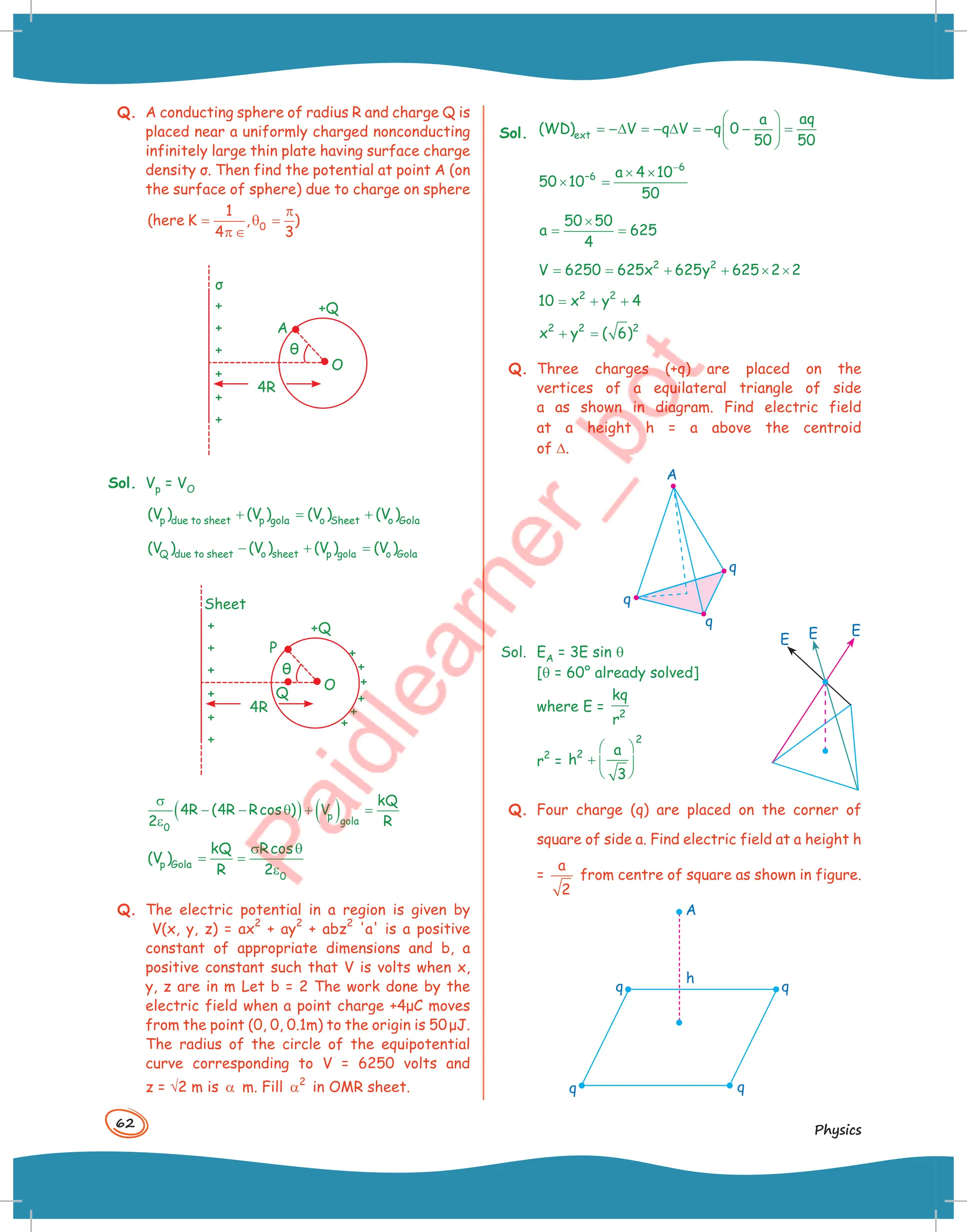 62
Physics
Q. A conducting sphere of radius R and charge Q is
placed near a uniformly charged nonconducting
infinitely large thin plate having surface charge
density σ. Then find the potential at point A (on
the surface of sphere) due to charge on sphere
0
1
(here K , )
4 3
π
= θ =
π ∈
+
+ A
θ
+Q
4R
σ
O
+
+
+
+
Sol. Vp = VO
p due to sheet p gola o Sheet o Gola
(V ) (V ) (V ) (V )
+ = +
Q due to sheet o sheet p gola o Gola
(V ) (V ) (V ) (V )
− + =
Sheet
+
+
+
+
+
+
+
+ P
θ
+Q
4R
O
Q
+
+
+
+
( ) ( )
p
gola
0
kQ
4R (4R Rcos ) V
2 R
σ
− − θ + =
ε
p Gola
0
kQ Rcos
(V )
R 2
σ θ
= =
ε
Q. The electric potential in a region is given by
V(x, y, z) = ax
2
+ ay
2
+ abz
2
'a' is a positive
constant of appropriate dimensions and b, a
positive constant such that V is volts when x,
y, z are in m Let b = 2 The work done by the
electric field when a point charge +4μC moves
from the point (0, 0, 0.1m) to the origin is 50μJ.
The radius of the circle of the equipotential
curve corresponding to V = 6250 volts and
z = √2 m is α m. Fill 2
α in OMR sheet.
Sol. ext
aq
a
(WD) V q V q 0
50 50
 
= −∆ = − ∆ = − − =
 
 
6
–6 a 4 10
50 10
50
−
× ×
× =
50 50
a 625
4
×
= =
2 2
V 6250 625x 625y 625 2 2
= = + + × ×
2 2
10 x y 4
= + +
2 2 2
x y ( 6)
+ =
Q. Three charges (+q) are placed on the
vertices of a equilateral triangle of side
a as shown in diagram. Find electric field
at a height h = a above the centroid
of D.
A
q
q
q
Sol. EA = 3E sin q
[q = 60° already solved]
where E = 2
kq
r
r
2
=
2
2 a
h
3
 
+  
 
Q. Four charge (q) are placed on the corner of
square of side a. Find electric field at a height h
=
a
2
from centre of square as shown in figure.
q
q
q
h
A
q
E
E
E
 