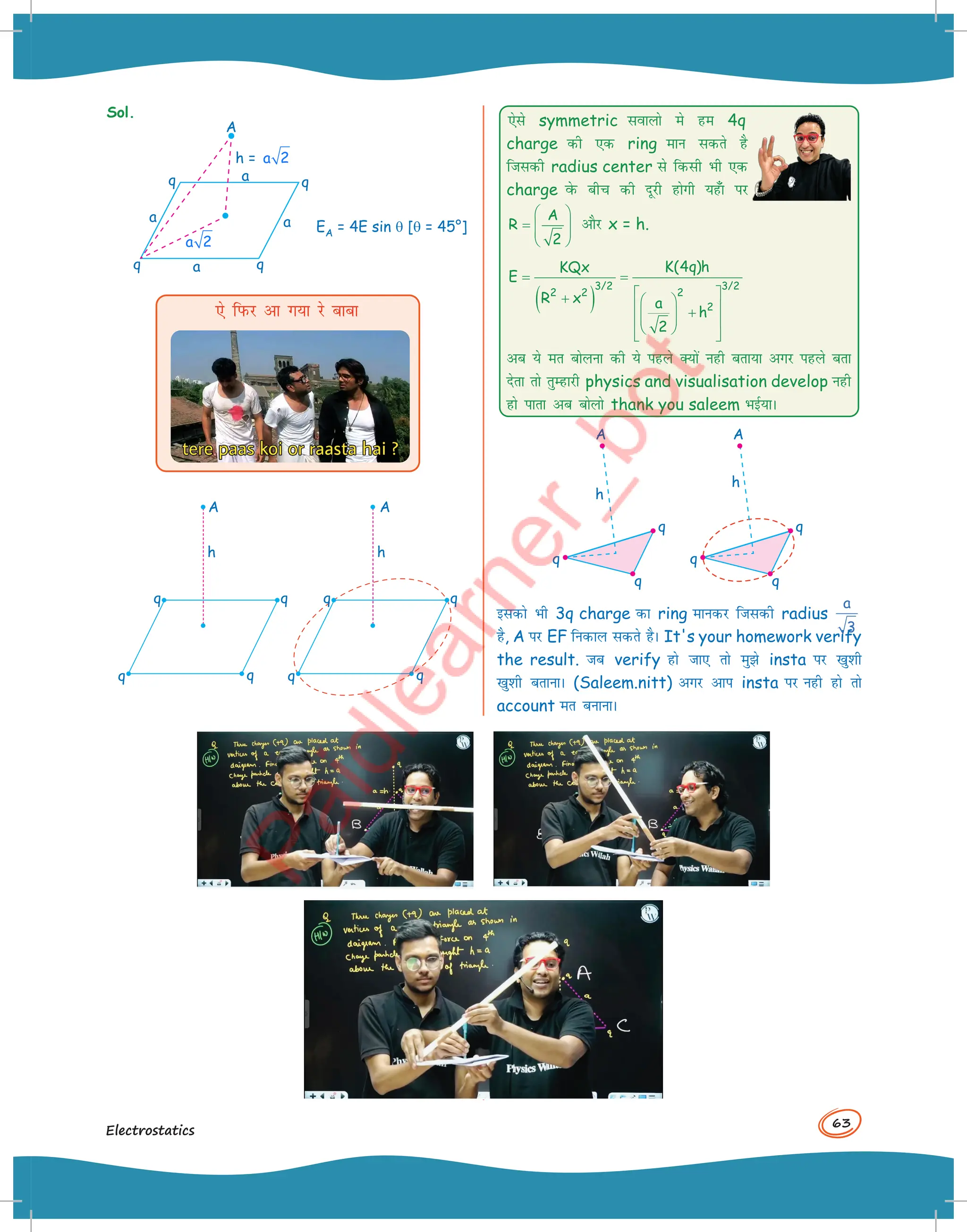 63
Electrostatics
Sol.
A
q
EA = 4E sin q [q = 45°]
q
q
q
a a
a
a
h = a 2
a 2
,s fiQj vk x;k js ckck
q
q
q
A A
h
q
h
q
q
q
q
,sls symmetric lokyks es ge 4q
charge dh ,d ring eku ldrs gS
ftldh radius center ls fdlh Hkh ,d
charge osQ chp dh nwjh gksxh ;g¡k ij
A
R
2
 
=  
 
 
vkSj x = h.
( )
3/2 3/2
2
2 2
2
K(4q)h
KQx
E
R x a
h
2
= =
 
+  
 
+
 
 
 
 
 
vc ;s er cksyuk dh ;s igys D;ksa ugh crk;k vxj igys crk
nsrk rks rqEgkjh physics and visualisation develop ugh
gks ikrk vc cksyks thank you saleem HkbZ;kA
A
q
q
q
A
q
q
q
h
h
bldks Hkh 3q charge dk ring ekudj ftldh radius
a
3
gS, A ij EF fudky ldrs gSA It's your homework verify
the result. tc verify gks tk, rks eqs insta ij [kq'kh
[kq'kh crkukA (Saleem.nitt) vxj vki insta ij ugh gks rks
account er cukukA
 