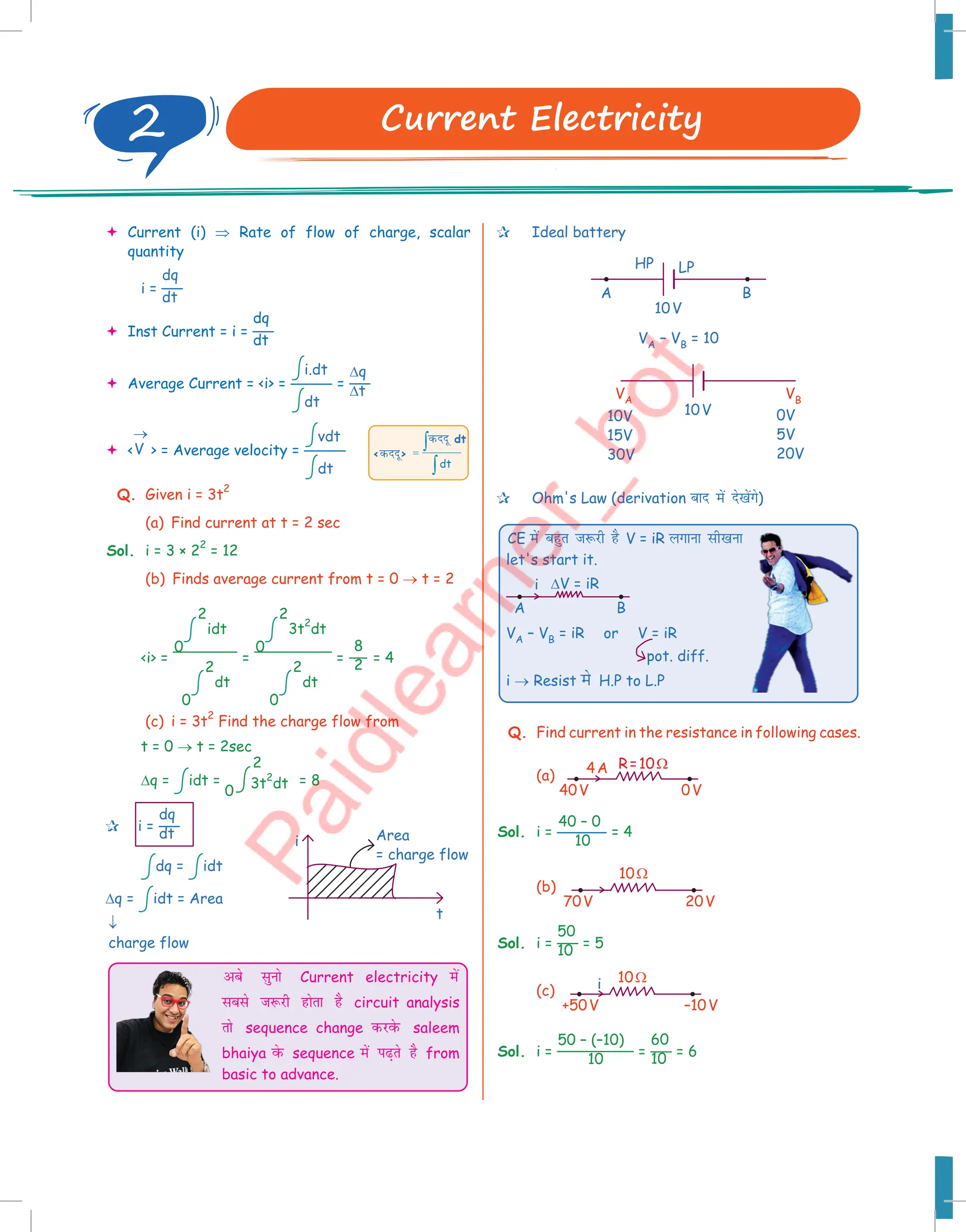  Current (i) ⇒ Rate of flow of charge, scalar
quantity
i =
dq
dt
 Inst Current = i =
dq
dt
 Average Current = i =
i.dt
dt
=
∆q
∆t
 V
→
 = Average velocity =
vdt
dt
Q. Given i = 3t
2
(a) Find current at t = 2 sec
Sol. i = 3 × 2
2
= 12
(b) Finds average current from t = 0 → t = 2
i =
2
0
idt
2
0
dt
=
2
0
3t
2
dt
2
0
dt
=
8
2 = 4
(c) i = 3t
2
Find the charge flow from
t = 0 → t = 2sec
∆q = idt =
0
2
3t
2
dt = 8
 i =
dq
dt
dq = idt
∆q = idt = Area
vcs lquks Current electricity esa
lcls t:jh gksrk gS circuit analysis
rks sequence change djosQ saleem
bhaiya osQ sequence esa i+rs gS from
basic to advance.
dt
=
∫
∫
dnnw dt
dnnw
i
t
Area
= charge flow
↓
charge flow
 Ideal battery
A
10V
HP LP
B
VA – VB = 10
10V
VA VB
0V
5V
20V
10V
15V
30V
 Ohm's Law (derivation ckn esa ns[ksaxs)
CE esa cgqr t:jh gS V = iR yxkuk lh[kuk
let's start it.
i
A B
∆V = iR
VA – VB = iR or V = iR
i → Resist es H.P to L.P
pot. diff.
Q. Find current in the resistance in following cases.
(a)
R=10Ω
4A
40V 0V
Sol. i =
40 – 0
10
= 4
(b)
10Ω
70V 20V
Sol. i =
50
10 = 5
(c) i 10Ω
+50V –10V
Sol. i =
50 – (–10)
10
=
60
10 = 6
2 Current Electricity
 