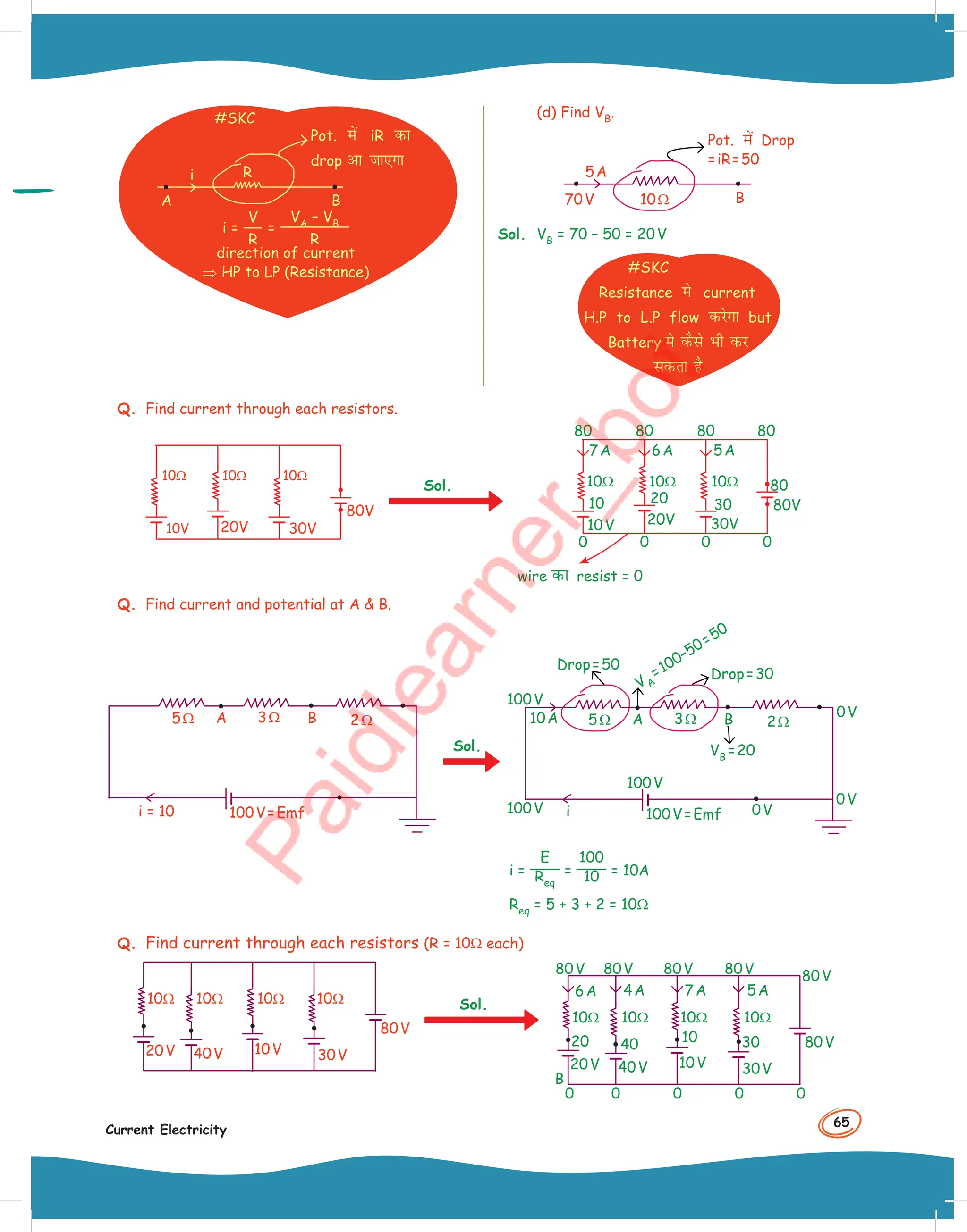 65
Current Electricity
#SKC
R
A B
i
Pot. esa iR dk
drop vk tk,Xkk
i =
V
R
=
VA – VB
R
direction of current
⇒ HP to LP (Resistance)
(d) Find VB.
10Ω
70V
5A
B
Pot. esa Drop
=iR=50
Sol. VB = 70 – 50 = 20V
#SKC
Resistance es current
H.P to L.P flow djsxk but
Battery es dSls Hkh dj
ldrk gS
Q. Find current through each resistors.
20V
10V 30V
10Ω 10Ω 10Ω
80V
Sol.
80
80
80
80
10
10Ω 10Ω 10Ω
0 0 0 0
20
20V 30V
30
10V
80
80V
7A 6A 5A
wire dk resist = 0
Q. Find current and potential at A  B.
3Ω 2Ω
5Ω
100V=Emf
A B
i = 10
Sol.
3Ω 2Ω
5Ω
10A
100V
100V
100V=Emf
100V
A
V A
=100–50=50
B
0V
0V
0V
i
Drop=50
VB =20
Drop=30
i =
E
Req
=
100
10 = 10A
Req = 5 + 3 + 2 = 10Ω
Q. Find current through each resistors (R = 10Ω each)
30V
10V
40V
20V
10Ω 10Ω 10Ω 10Ω
80V
Sol.
80V 80V 80V 80V
30V
10V
40V
20V
80V
80V
20 40 10 30
0
0
0
0
0
B
6A 4A 7A 5A
10Ω 10Ω 10Ω 10Ω
 