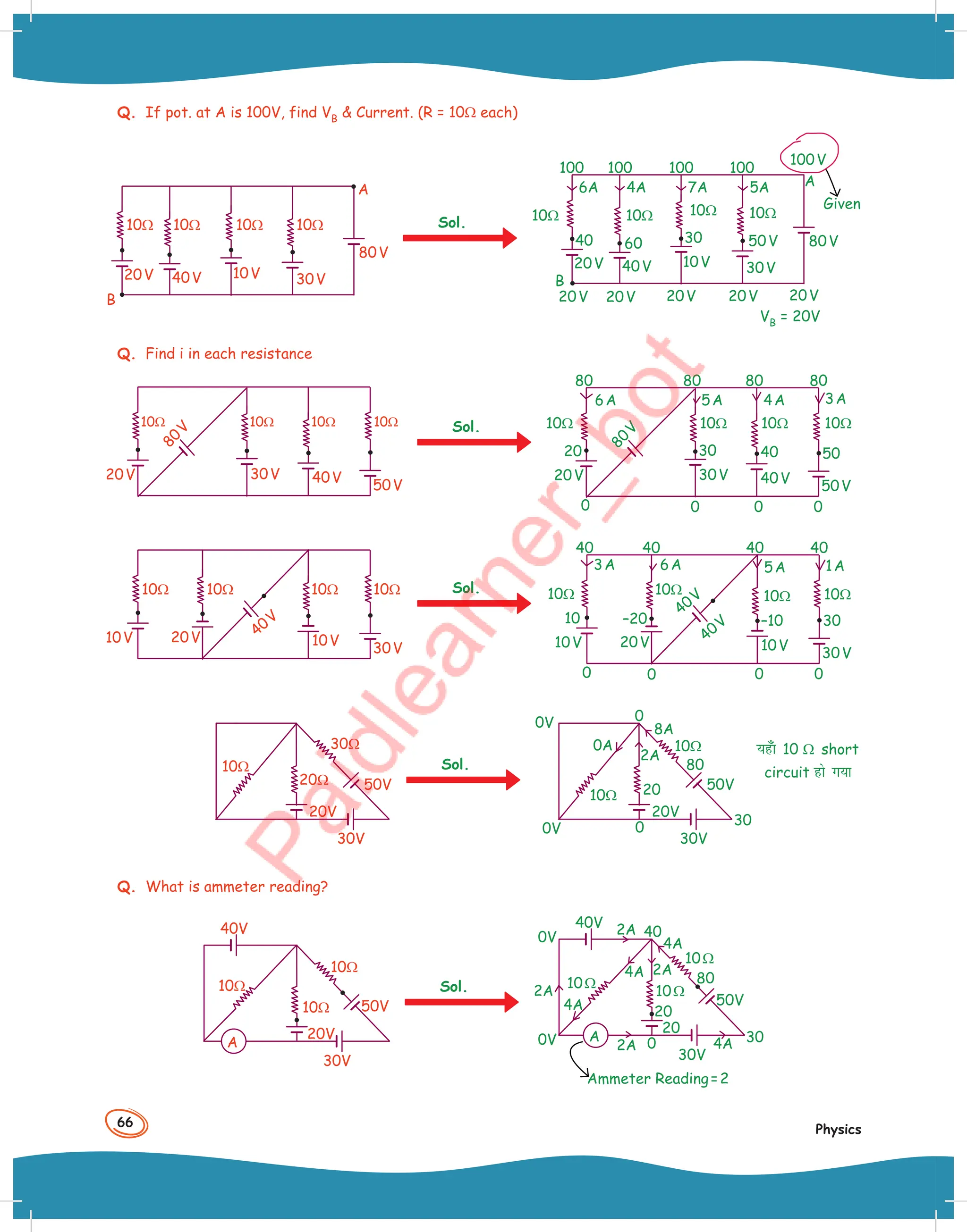 66
Physics
Q. If pot. at A is 100V, find VB  Current. (R = 10Ω each)
30V
10V
10Ω 10Ω 10Ω 10Ω
40V
20V
80V
A
B
Sol. 10Ω 10Ω 10Ω 10Ω
Given
100
6A 4A 7A 5A
100 100 100
30V
10V
40V
20V
20V
B
20V 20V 20V 20V
A
100V
80V
40 60 30 50V
VB = 20V
Q. Find i in each resistance
30V
20V
10Ω 10Ω 10Ω 10Ω
8
0
V
40V
50V
Sol.
80
0
80 80 80
30V
20V
6A 5A 4A 3A
8
0
V
0
0
0
20 30 40 50
40V
50V
10Ω 10Ω 10Ω 10Ω
20V
10V 40V
10V
30V
10Ω 10Ω 10Ω 10Ω Sol.
40 40
0
40 40
20V
10V
3A 6A 5A 1A
40V
40V
0
0
0
10 –20 –10 30
10V
30V
10Ω 10Ω 10Ω 10Ω
50V
10Ω
20Ω
30Ω
20V
30V
Sol.
0A
8A
2A
0
0
80
20
30
50V
20V
30V
0V
0V
10Ω
10Ω
Q. What is ammeter reading?
20V
10Ω
10Ω
10Ω
40V
50V
30V
A
Sol.
4A
4A
4A
4A
2A
2A
2A
2A 0
40
80
20
20
30
40V
50V
30V
0V
0V A
Ammeter Reading=2
10Ω
10Ω
10Ω
;g¡k 10 Ω short
circuit gks x;k
 