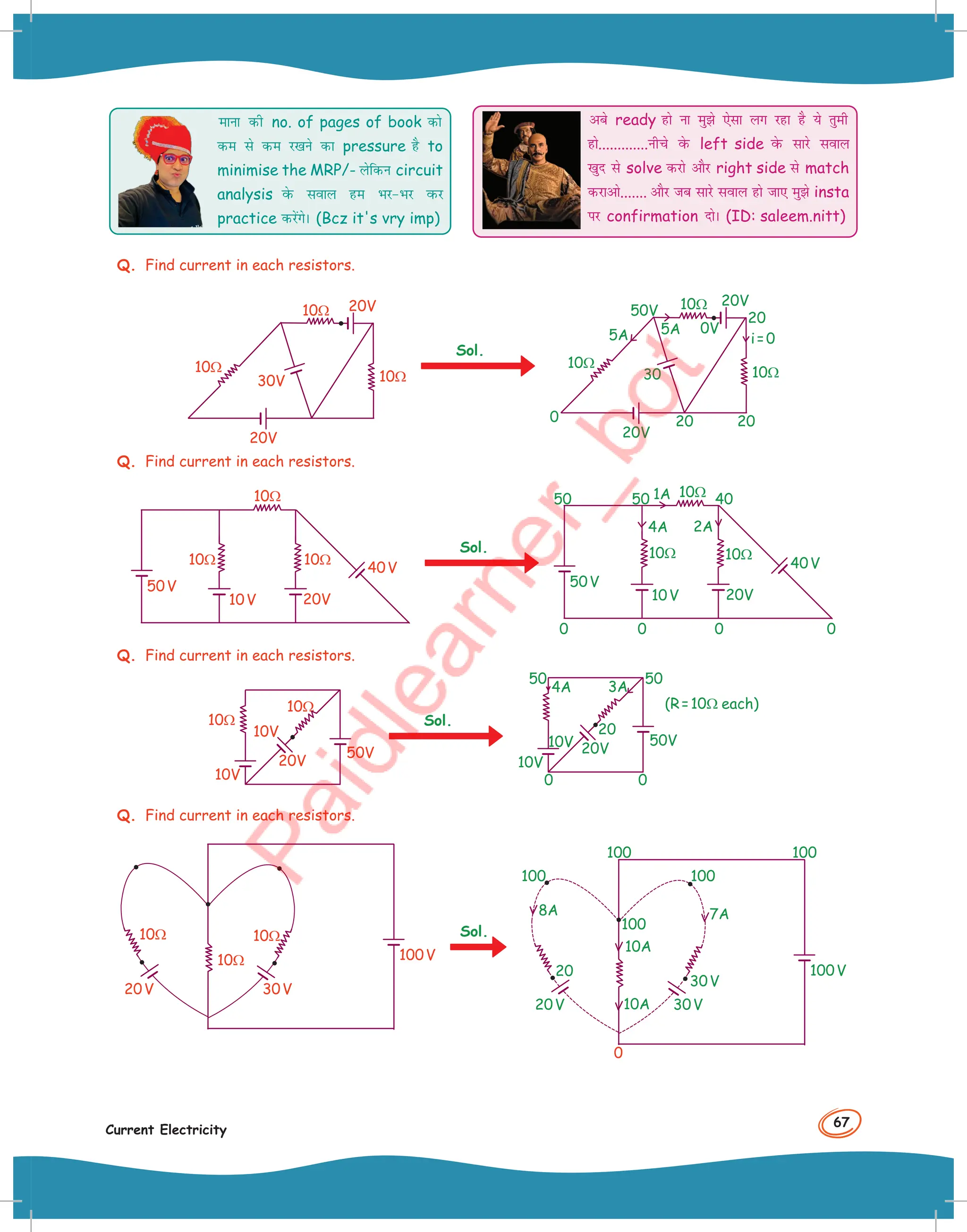 67
Current Electricity
ekuk dh no. of pages of book dks
de ls de j[kus dk pressure gS to
minimise the MRP/- ysfdu circuit
analysis osQ loky ge HkjHkj oQj
practice djsaxsA (Bcz it's vry imp)
vcs ready gks uk eqs ,slk yx jgk gS ;s rqeh
gks.............uhps osQ left side osQ lkjs loky
[kqn ls solve djks vkSj right side ls match
djkvks....... vkSj tc lkjs loky gks tk, eqs insta
ij confirmation nksA (ID: saleem.nitt)
Q. Find current in each resistors.
20V
30V
20V
10Ω
10Ω
10Ω
Sol.
10Ω
10Ω
10Ω
5A
5A i=0
0
20
20 20
30
50V
20V
20V
0V
Q. Find current in each resistors.
50V
40V
10V 20V
10Ω
10Ω 10Ω
Sol.
0 0 0 0
50V
40V
10V
50
50 40
4A 2A
1A
20V
10Ω
10Ω
10Ω
Q. Find current in each resistors.
20V
10V
10V
50V
10Ω
10Ω Sol.
(R=10Ω each)
0
0
20V
10V
10V 50V
50
50
20
3A
4A
Q. Find current in each resistors.
20V 30V
100V
10Ω
10Ω
10Ω Sol.
20V 30V
30V
100V
8A 7A
10A
10A
100
100 100
20
0
100
100
 