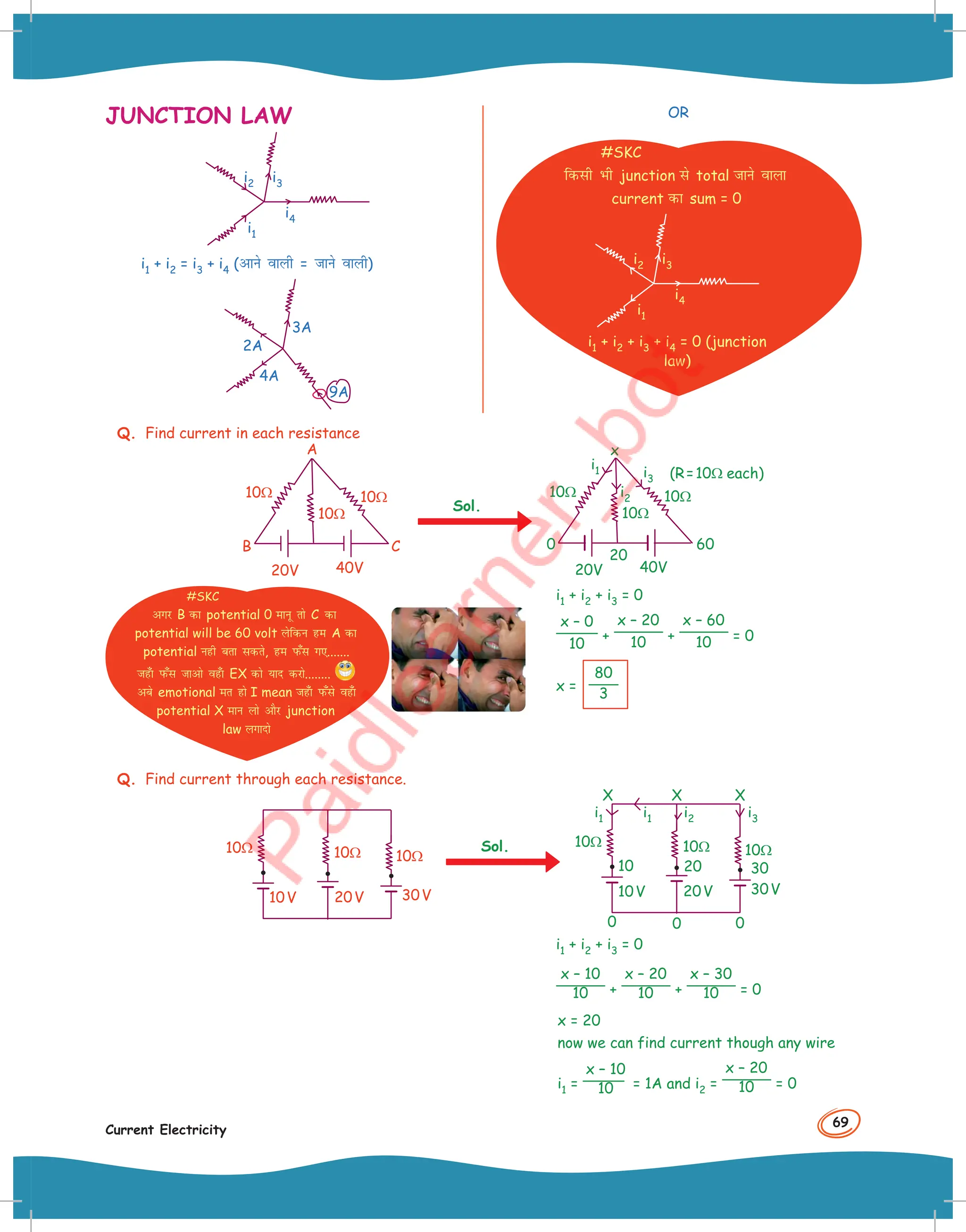 69
Current Electricity
JUNCTION LAW
i1
i2 i3
i4
i1 + i2 = i3 + i4 (vkus okyh = tkus okyh)
4A
2A
3A
9A
OR
#SKC
fdlh Hkh junction ls total tkus okyk
current dk sum = 0
i1
i2 i3
i4
i1 + i2 + i3 + i4 = 0 (junction
law)
Q. Find current in each resistance
40V
A
B C
20V
10Ω
10Ω
10Ω
Sol.
(R=10Ω each)
i1
i2
i3
x
40V
20V
20
0 60
10Ω
10Ω
10Ω
i1 + i2 + i3 = 0
x – 0
10
+
x – 20
10 +
x – 60
10 = 0
x =
80
3
Q. Find current through each resistance.
20V
10V
10Ω 10Ω 10Ω
30V
Sol.
X X X
0
20V
10V
i1 i2 i3
i1
0
0
10
10Ω 10Ω 10Ω
20 30
30V
i1 + i2 + i3 = 0
x – 10
10 +
x – 20
10 +
x – 30
10 = 0
x = 20
now we can find current though any wire
i1 =
x – 10
10 = 1A and i2 =
x – 20
10 = 0
#SKC
vxj B dk potential 0 ekuw rks C dk
potential will be 60 volt ysfdu ge A dk
potential ugh crk ldrs, ge iQ¡l x,.......
tg¡k iQ¡l tkvks og¡k EX dks ;kn djks........
vcs emotional er gks I mean tg¡k iQ¡ls og¡k
potential X eku yks vkSj junction
law yxknks
 
