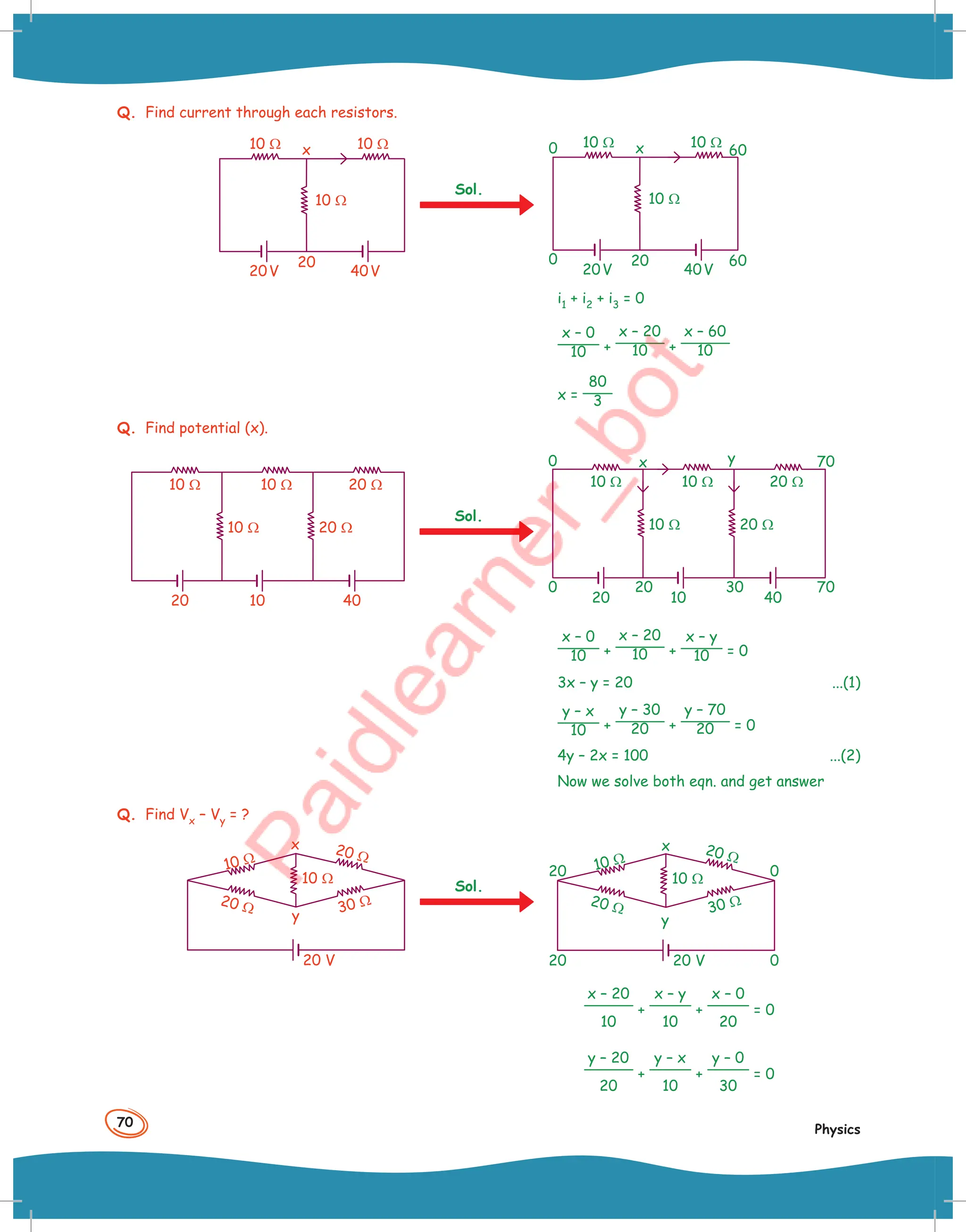 70
Physics
Q. Find current through each resistors.
10 Ω
10 Ω
10 Ω
x
20V 40V
20
Sol.
10 Ω
10 Ω
10 Ω
0 x
0
20V 40V
20 60
60
i1 + i2 + i3 = 0
x – 0
10 +
x – 20
10 +
x – 60
10
x =
80
3
Q. Find potential (x).
10 Ω
10 Ω 20 Ω
10 Ω 20 Ω
20 40
10
Sol.
10 Ω
10 Ω 20 Ω
10 Ω 20 Ω
0
0 x y
20 40
70
70
20 30
10
x – 0
10 +
x – 20
10 +
x – y
10 = 0
3x – y = 20 ...(1)
y – x
10 +
y – 30
20 +
y – 70
20 = 0
4y – 2x = 100 ...(2)
Now we solve both eqn. and get answer
Q. Find Vx – Vy = ?
20 V
20 Ω
20 Ω
10 Ω
30 Ω
10 Ω
x
y
Sol.
20 V
20
20
0
0
y
x
20 Ω
20 Ω
10 Ω
30 Ω
10 Ω
x – 20
10
+
x – y
10
+
x – 0
20
= 0
y – 20
20
+
y – x
10
+
y – 0
30
= 0
 