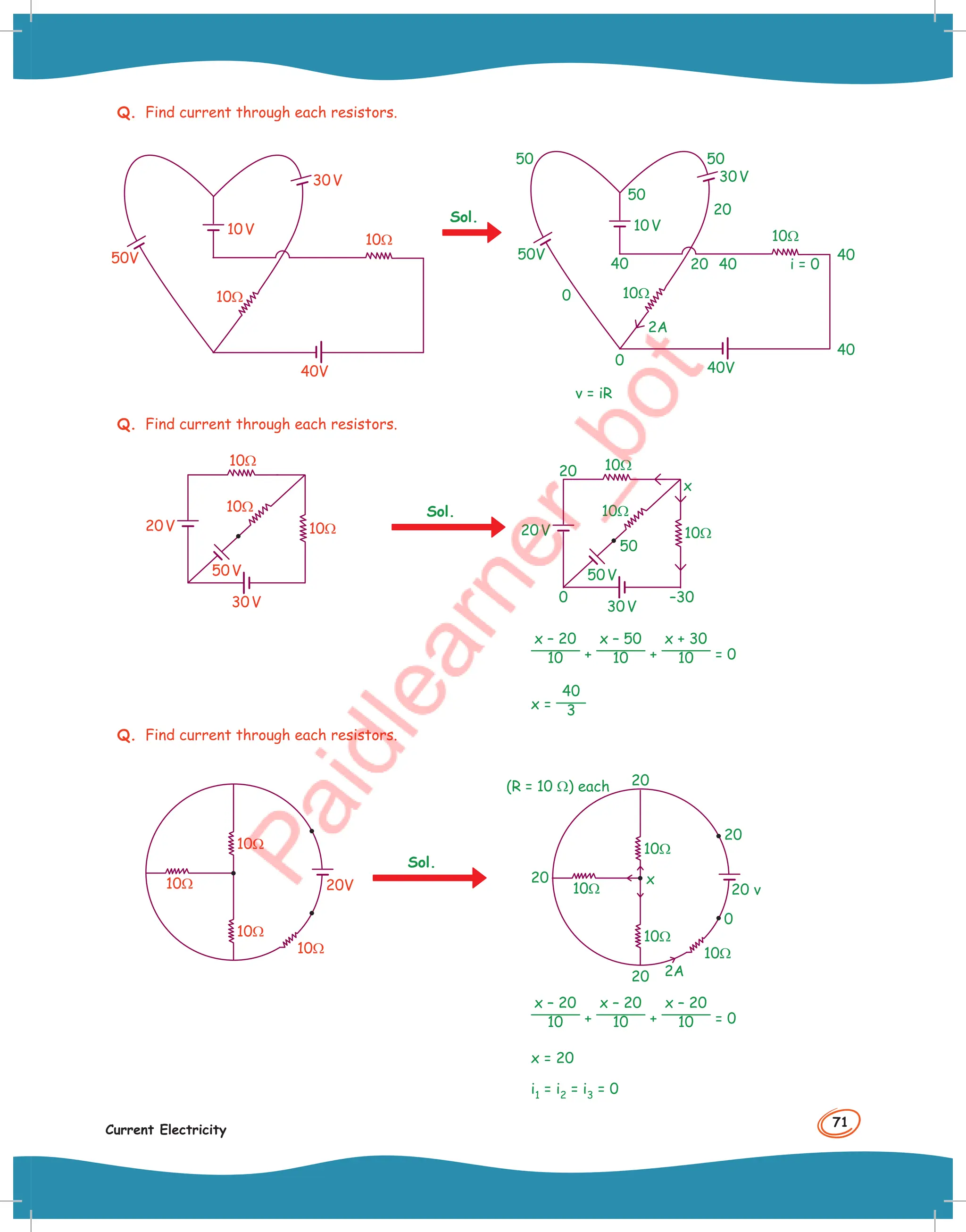 71
Current Electricity
Q. Find current through each resistors.
50V
10V
10Ω
10Ω
30V
40V
50V
10V
10Ω
10Ω
30V
50
50 50
20
20 40
40
40
i = 0
40V
40
2A
0
0
v = iR
Q. Find current through each resistors.
30V
10Ω
10Ω
10Ω
50V
20V
Sol.
0
20
50
x
30V
10Ω
10Ω
10Ω
50V
20V
–30
x – 20
10 +
x – 50
10 +
x + 30
10 = 0
x =
40
3
Q. Find current through each resistors.
10Ω
10Ω
10Ω
10Ω
20V
Sol.
(R = 10 Ω) each
10Ω
10Ω
10Ω
10Ω
20
20
20
0
20 2A
20 v
x
x – 20
10 +
x – 20
10 +
x – 20
10 = 0
x = 20
i1 = i2 = i3 = 0
Sol.
 
