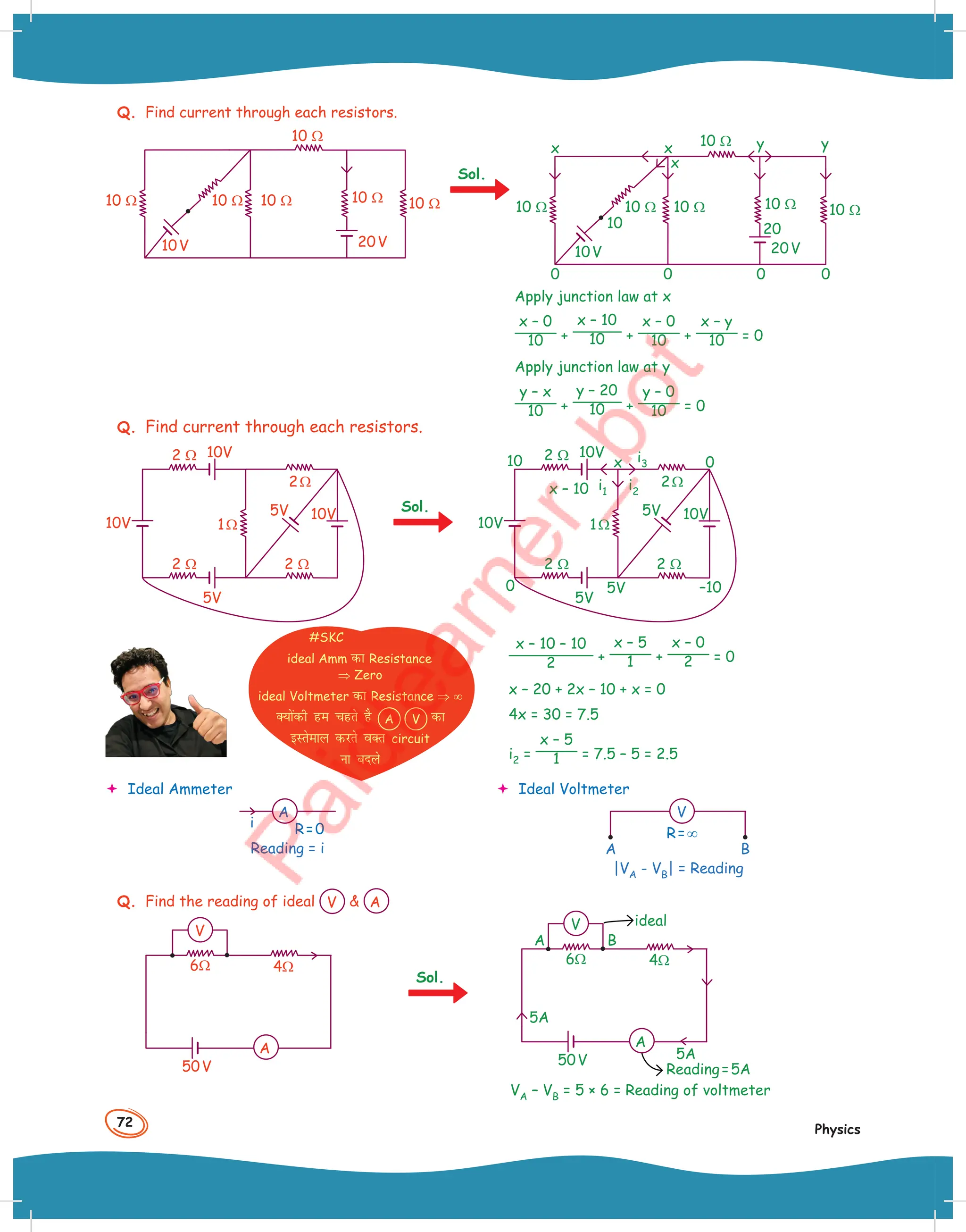 72
Physics
Q. Find current through each resistors.
10 Ω
10 Ω 10 Ω 10 Ω 10 Ω 10 Ω
10V 20V
0 0 0
y
y
0
x x
10
10 Ω 10 Ω 10 Ω
10 Ω
10 Ω 10 Ω
x
10V 20V
20
Apply junction law at x
x – 0
10 +
x – 10
10 +
x – 0
10 +
x – y
10 = 0
Apply junction law at y
y – x
10 +
y – 20
10 +
y – 0
10 = 0
Q. Find current through each resistors.
2 Ω
2 Ω 2 Ω
1Ω
2Ω
10V
10V
10V
5V
5V
2 Ω
2 Ω 2 Ω
1Ω
2Ω
0
10
–10
10V i3
i1 i2
10V
10V
x – 10
x 0
5V
5V
5V
x – 10 – 10
2 +
x – 5
1 +
x – 0
2 = 0
x – 20 + 2x – 10 + x = 0
4x = 30 = 7.5
i2 =
x – 5
1 = 7.5 – 5 = 2.5
Sol.
Sol.
 Ideal Ammeter
i
A
R=0
Reading = i
#SKC
ideal Amm dk Resistance
⇒ Zero
ideal Voltmeter dk Resistance ⇒ ∞
D;ksadh ge pgrs gS A V dk
bLrseky djrs oDr circuit
uk cnys
 Ideal Voltmeter
A B
V
R=∞
|VA - VB| = Reading
Q. Find the reading of ideal V  A
6Ω 4Ω
50V
V
A
Sol.
Reading=5A
ideal
A B
6Ω 4Ω
50V
5A
5A
V
A
VA – VB = 5 × 6 = Reading of voltmeter
 