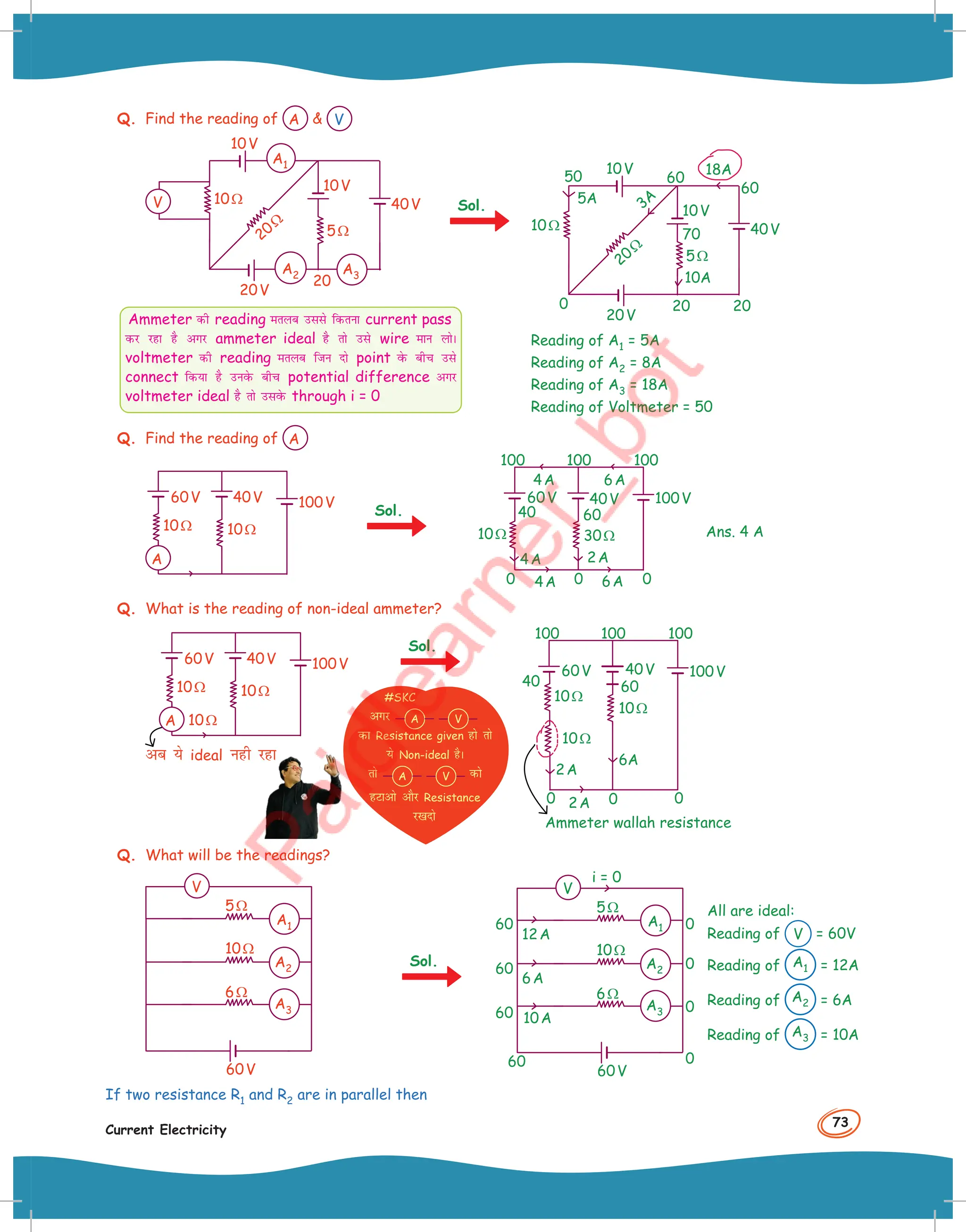 73
Current Electricity
Q. Find the reading of A  V
5Ω
20Ω
10Ω 40V
10V
20V
10V
20
A1
A2 A3
V Sol.
5Ω
20Ω
10Ω 40V
10V
20V
10V
0
18A
3A
5A
50
70
10A
20
20
60
60
Reading of A1 = 5A
Reading of A2 = 8A
Reading of A3 = 18A
Reading of Voltmeter = 50
Q. Find the reading of A
10Ω
10Ω
40V
60V 100V
A
Sol.
30Ω
10Ω
40V
60V
40 60
0 0 0
6A
4A
6A
2A
4A
4A
100V
100 100 100
Ans. 4 A
Q. What is the reading of non-ideal ammeter?
10Ω
10Ω
10Ω
40V
60V 100V
A
vc ;s ideal ugh jgk
Ammeter wallah resistance
40
10Ω
6A
10Ω
10Ω
40V
60
60V
0 0
0 2A
2A
100V
100 100 100
Q. What will be the readings?
6Ω
10Ω
5Ω
60V
A3
A2
A1
V
Sol.
6Ω
10Ω
5Ω
i = 0
12A
6A
10A
0
0
0
0
60
60V
60
60
60 A3
A2
A1
V
If two resistance R1 and R2 are in parallel then
Ammeter dh reading eryc mlls fdruk current pass
dj jgk gS vxj ammeter ideal gS rks mls wire eku yksA
voltmeter dh reading eryc ftu nks point osQ chp mls
connect fd;k gS muosQ chp potential difference vxj
voltmeter ideal gS rks mlosQ through i = 0
Sol.
#SKC
vxj A V
dk Resistance given gks rks
;s Non-ideal gSA
rks A V dks
gVkvks vkSj Resistance
j[knks
All are ideal:
Reading of V = 60V
Reading of A1 = 12A
Reading of A2 = 6A
Reading of A3 = 10A
 