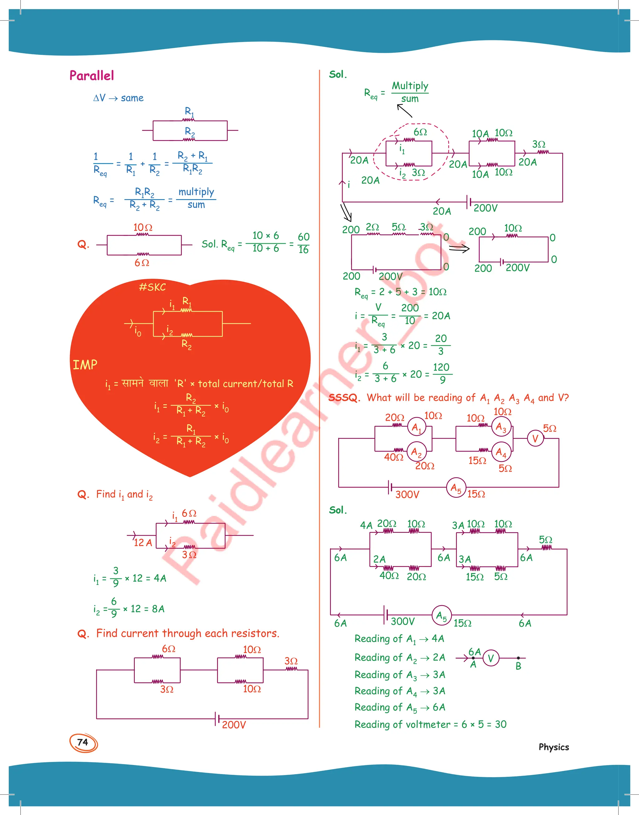 74
Physics
Parallel
∆V → same
R2
R1
1
Req
=
1
R1
+
1
R2
=
R2 + R1
R1R2
Req =
R1R2
R2 + R2
=
multiply
sum
Q.
10Ω
6Ω
Sol. Req =
10 × 6
10 + 6 =
60
16
#SKC
R2
i2
i0
R1
i1
IMP
i1 = lkeus okyk 'R' × total current/total R
i1 =
R2
R1 + R2
× i0
i2 =
R1
R1 + R2
× i0
Q. Find i1 and i2
6Ω
3Ω
12A i2
i1
i1 =
3
9
× 12 = 4A
i2 =
6
9
× 12 = 8A
Q. Find current through each resistors.
3Ω
200V
6Ω
3Ω
10Ω
10Ω
Sol.
20A
3Ω
200V
6Ω
3Ω
20A 20A
20A
20A
i
i2
i1
10Ω
10Ω
10A
10A
0
0
200V
200
200 3Ω
5Ω
2Ω
0
0
200V
200
200 10Ω
Multiply
sum
Req =
Req = 2 + 5 + 3 = 10Ω
i =
V
Req
=
200
10 = 20A
i1 =
3
3 + 6 × 20 =
20
3
i2 =
6
3 + 6 × 20 =
120
9
SSSQ. What will be reading of A1 A2 A3 A4 and V?
10Ω 10Ω
10Ω
5Ω
5Ω
15Ω
15Ω
20Ω
20Ω
40Ω
300V
A1
A2
A5
A3
A4
V
Sol.
6A 6A 3A
3A
4A
2A 6A
6A 6A
300V
5Ω
5Ω
20Ω
40Ω 20Ω
10Ω 10Ω 10Ω
15Ω
15Ω
A5
Reading of A1 → 4A
Reading of A2 → 2A
6A
A B
V
Reading of A3 → 3A
Reading of A4 → 3A
Reading of A5 → 6A
Reading of voltmeter = 6 × 5 = 30
 