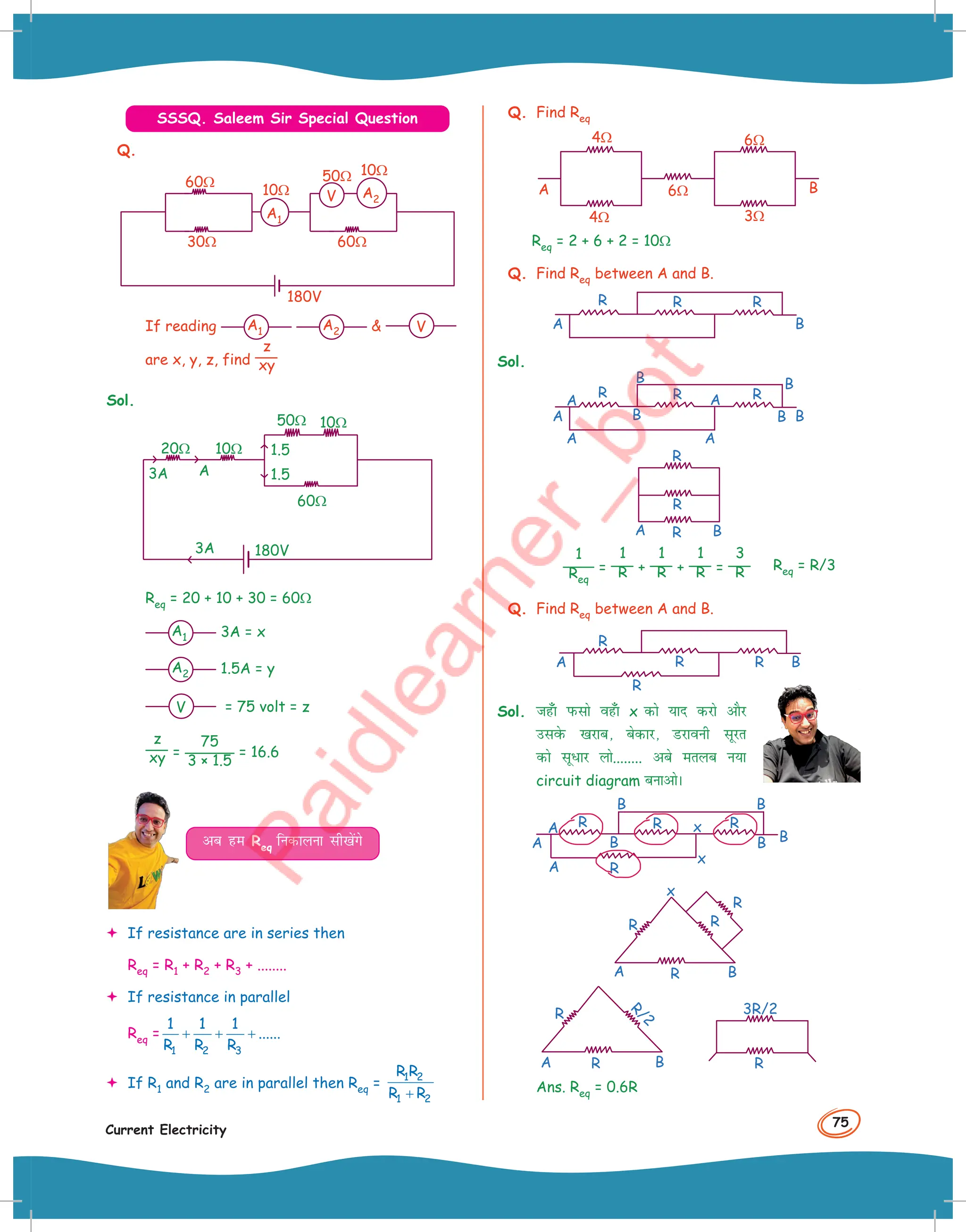 75
Current Electricity
SSSQ. Saleem Sir Special Question
Q.
180V
30Ω 60Ω
60Ω
10Ω
10Ω
50Ω
V A2
A1
If reading A1 A2  V
are x, y, z, find
z
xy
Sol.
1.5
1.5
A
3A
3A
20Ω
10Ω
10Ω
180V
60Ω
50Ω
Req = 20 + 10 + 30 = 60Ω
A1 3A = x
A2 1.5A = y
V = 75 volt = z
z
xy =
75
3 × 1.5
= 16.6
vc ge Req fudkyuk lh[ksaxs
 If resistance are in series then
Req = R1 + R2 + R3 + ........
 If resistance in parallel
Req =
1 2 3
1 1 1
......
R R R
+ + +
 If R1 and R2 are in parallel then Req =
1 2
1 2
R R
R R
+
Q. Find Req
6Ω
6Ω
3Ω
4Ω
4Ω
B
A
Req = 2 + 6 + 2 = 10Ω
Q. Find Req between A and B.
B
A
R R R
Sol.
B
B B
B
B
A
A
A A
A
R R R
B
A
R
R
R
1
Req
=
1
R +
1
R +
1
R =
3
R
Q. Find Req between A and B.
B
A
R
R
R
R
Sol. tg¡k iQlks og¡k x dks ;kn djks vkSj
mlosQ [kjkc] csdkj] Mjkouh lwjr
dks lw/kj yks........ vcs eryc u;k
circuit diagram cukvksA
B
B
x
x
B
B B
A
A
A
R R
R
R
B
x
A
R
R
R
R
B
A R
R
R/2
R
3R/2
Ans. Req = 0.6R
Req = R/3
 