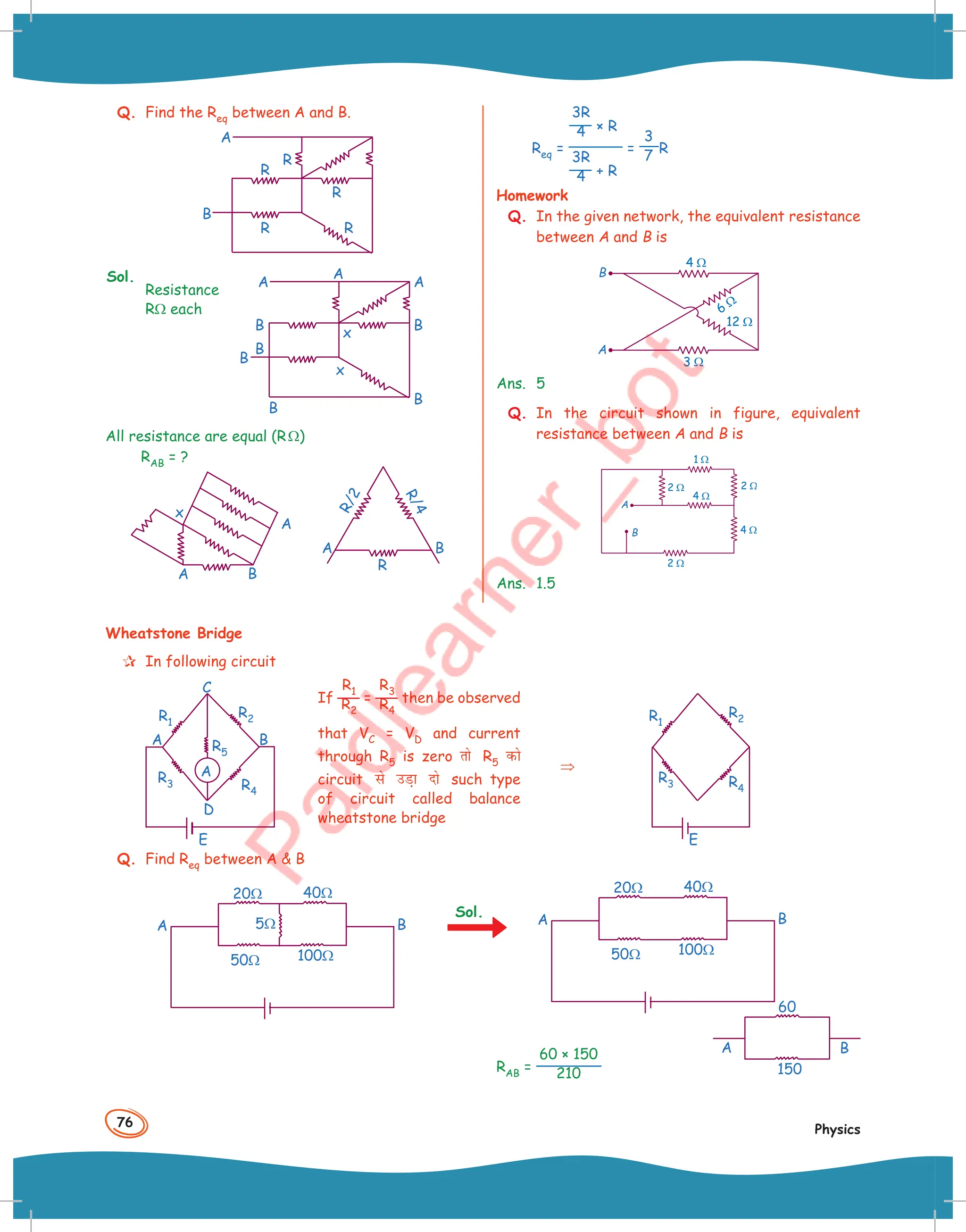 76
Physics
Q. Find the Req between A and B.
R
R
B
R
R
R
A
Sol.
Resistance
RΩ each
x
x
B
B
A
A
A
B
B
B
B
All resistance are equal (RΩ)
RAB = ?
B
A
A
x
B
A
R
R
/
2
R
/
4
Req =
3R
4 × R
3R
4 + R
=
3
7 R
Homework
Q. In the given network, the equivalent resistance
between A and B is
4 !
6 !
12 !
3 !
Ans. 5
Q. In the circuit shown in figure, equivalent
resistance between A and B is
1 !
2 !
2 !
4 !
4 !
2 !
Ans. 1.5
Wheatstone Bridge
 In following circuit
R2
R4
R3
R5
R1
A
C
D
E
B
A
If
R1
R2
=
R3
R4
then be observed
that VC = VD and current
through R5 is zero rks R5 dks
circuit ls mM+k nks such type
of circuit called balance
wheatstone bridge
⇒
R2
R4
R3
R1
E
Q. Find Req between A  B
40Ω
100Ω
50Ω
20Ω
B
A 5Ω
Sol.
40Ω
100Ω
50Ω
20Ω
B
A
B
A
150
60
RAB =
60 × 150
210
 