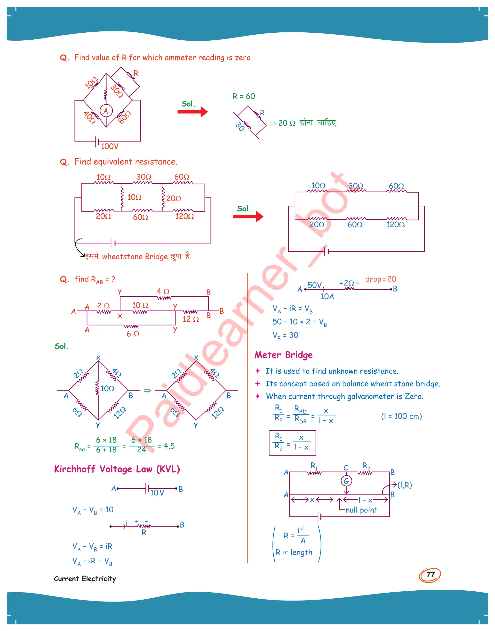 77
Current Electricity
Q. Find value of R for which ammeter reading is zero
1
0
Ω
3
0
Ω
4
0
Ω
8
0
Ω
100V
R
A
Q. Find equivalent resistance.
60Ω
60Ω 120Ω
30Ω
20Ω
20Ω
10Ω
10Ω
bles wheatstone Bridge Nqik gS
Sol.
60Ω
60Ω 120Ω
30Ω
20Ω
10Ω
R = 60
3
0
R
⇒ 20 Ω gksuk pkfg,
Sol.
Q. find RAB = ?
A
A
A y
y
10 Ω
6 Ω
2 Ω
12 Ω
4 Ω
x B
B
B
y
Sol.
2
Ω
1
2
Ω
4
Ω
6
Ω
A B
x
y
10Ω ⇒
2
Ω
1
2
Ω
4
Ω
6
Ω
A B
x
y
Req =
6 × 18
6 + 18 =
6 × 18
24 = 4.5
Kirchhoff Voltage Law (KVL)
A B
10V
VA – VB = 10
R
+
i – B
VA – VB = iR
VA – iR = VB
50V + –
B
A
10A
2Ω
drop=20
VA – iR = VB
50 – 10 × 2 = VB
VB = 30
Meter Bridge
 It is used to find unknown resistance.
 Its concept based on balance wheat stone bridge.
 When current through galvanometer is Zero.
R1
R2
=
RAD
RDB
=
x
l – x
(l = 100 cm)
R1
R2
=
x
l – x
R2
R1
B
x
B
A
A
C
(l,R)
null point
l – x
G
R =
ρl
A
R ∝ length
 