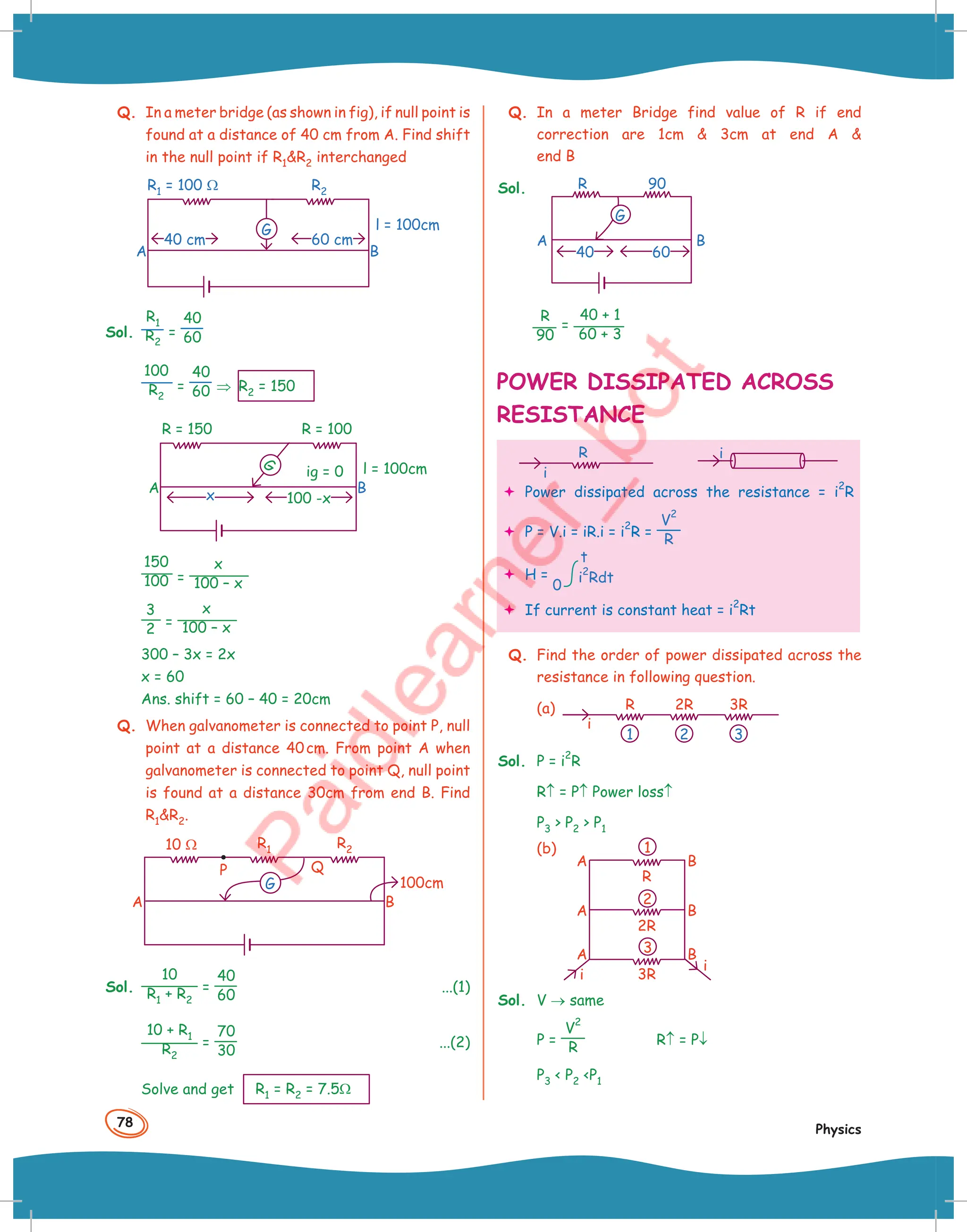 78
Physics
Q. In a meter bridge (as shown in fig), if null point is
found at a distance of 40 cm from A. Find shift
in the null point if R1R2 interchanged
B
A
R1 = 100 Ω
l = 100cm
60 cm
40 cm
G
R2
Sol.
R1
R2
=
40
60
100
R2
=
40
60 ⇒ R2 = 150
ig = 0
B
A
R = 150 R = 100
l = 100cm
100 -x
x
G
150
100 =
x
100 – x
3
2 =
x
100 – x
300 – 3x = 2x
x = 60
Ans. shift = 60 – 40 = 20cm
Q. When galvanometer is connected to point P, null
point at a distance 40cm. From point A when
galvanometer is connected to point Q, null point
is found at a distance 30cm from end B. Find
R1R2.
Q
B
A
P
10 Ω R1 R2
100cm
G
Sol.
10
R1 + R2
=
40
60
...(1)
10 + R1
R2
=
70
30
...(2)
Solve and get R1 = R2 = 7.5Ω
Q. In a meter Bridge find value of R if end
correction are 1cm  3cm at end A 
end B
Sol.
A B
R 90
40 60
G
R
90
=
40 + 1
60 + 3
POWER DISSIPATED ACROSS
RESISTANCE
R
i
i
 Power dissipated across the resistance = i
2
R
 P = V.i = iR.i = i
2
R =
V
2
R
 H =
0
t
i
2
Rdt
 If current is constant heat = i
2
Rt
Q. Find the order of power dissipated across the
resistance in following question.
(a) R
i
2R 3R
2 3
1
Sol. P = i
2
R
R↑ = P↑ Power loss↑
P3  P2  P1
(b)
A
A
A
B
i
i
B
B
2R
R
3R
1
2
3
Sol. V → same
P =
V
2
R
R↑ = P↓
P3  P2 P1
 
