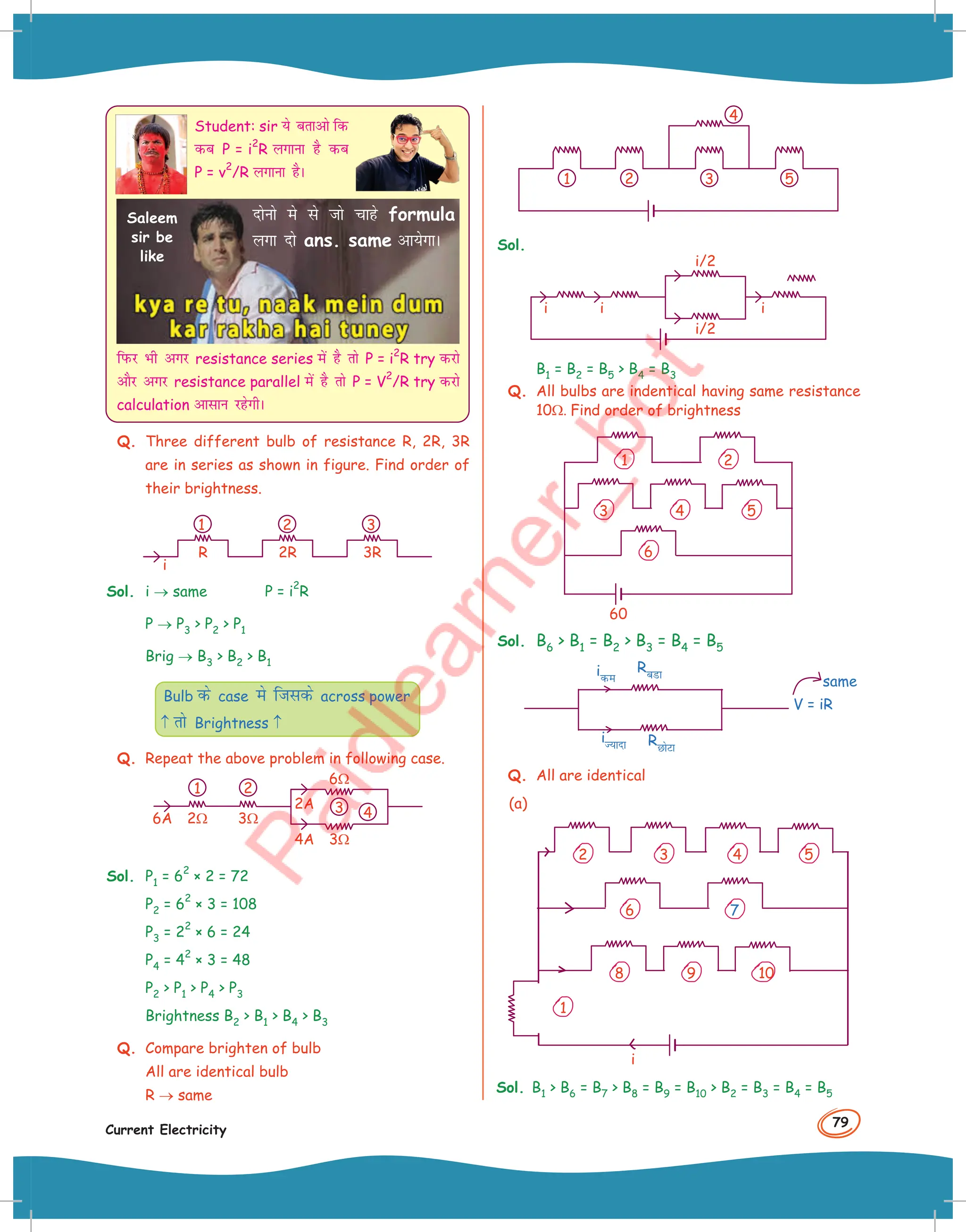 79
Current Electricity
Student: sir ;s crkvks fd
dc P = i
2
R yxkuk gS dc
P = v
2
/R yxkuk gSA
fiQj Hkh vxj resistance series esa gS rks P = i
2
R try djks
vkSj vxj resistance parallel esa gS rks P = V
2
/R try djks
calculation vklku jgsxhA
nksuks es ls tks pkgs formula
yxk nks ans. same vk;sxkA
Saleem
sir be
like
Q. Three different bulb of resistance R, 2R, 3R
are in series as shown in figure. Find order of
their brightness.
1 2 3
i
2R
R 3R
Sol. i → same P = i
2
R
P → P3  P2  P1
Brig → B3  B2  B1
Bulb ds case es ftlds across power
↑ rks Brightness ↑
Q. Repeat the above problem in following case.
2Ω 3Ω
2A
4A 3Ω
6Ω
6A
1 2
3 4
Sol. P1 = 6
2
× 2 = 72
P2 = 6
2
× 3 = 108
P3 = 2
2
× 6 = 24
P4 = 4
2
× 3 = 48
P2  P1  P4  P3
Brightness B2  B1  B4  B3
Q. Compare brighten of bulb
All are identical bulb
R → same
1 2 3
4
5
Sol.
i i i
i/2
i/2
B1 = B2 = B5  B4 = B3
Q. All bulbs are indentical having same resistance
10Ω Find order of brightness
60
1 2
5
4
3
6
Sol. B6  B1 = B2  B3 = B4 = B5
ide
iT;knk
RcMk
RNksVk
V = iR
Q. All are identical
(a)
i
1
2 5
4
3
6
8 10
9
7
Sol. B1  B6 = B7  B8 = B9 = B10  B2 = B3 = B4 = B5
same
 