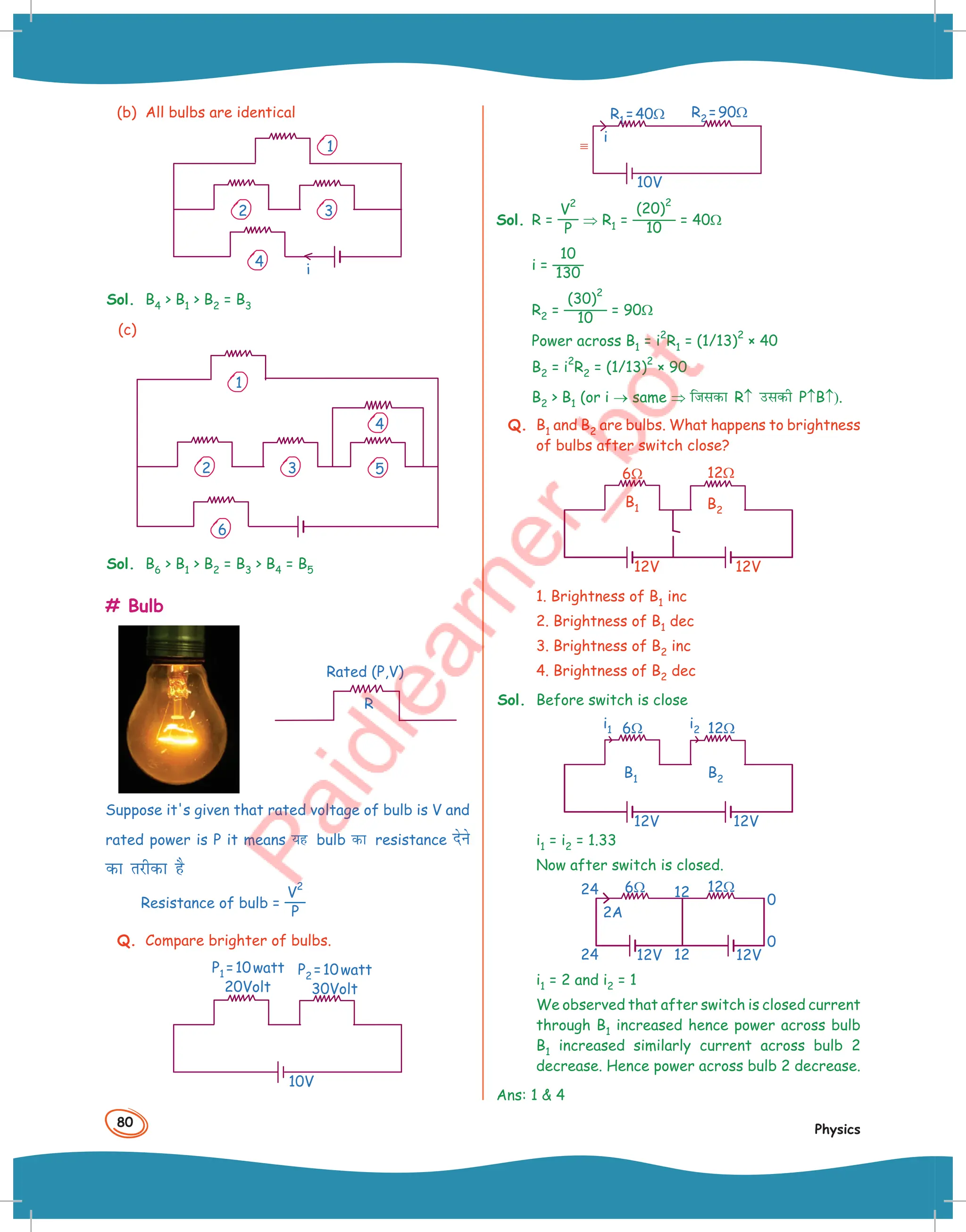 80
Physics
(b) All bulbs are identical
1
2 3
4
i
Sol. B4  B1  B2 = B3
(c)
4
5
6
2 3
1
Sol. B6  B1  B2 = B3  B4 = B5
# Bulb
Rated (P,V)
R
Suppose it's given that rated voltage of bulb is V and
rated power is P it means ;g bulb dk resistance nsus
dk rjhdk gS
Resistance of bulb =
V
2
P
Q. Compare brighter of bulbs.
P1 =10watt
20Volt
P2 =10watt
30Volt
10V
R2 =90Ω
R1 =40Ω
i
10V
Sol. R =
V
2
P
⇒ R1 =
(20)
2
10
= 40Ω
i =
10
130
R2 =
(30)
2
10
= 90Ω
Power across B1 = i
2
R1 = (1/13)
2
× 40
B2 = i
2
R2 = (1/13)
2
× 90
B2  B1 (or i → same ⇒ ftldk R↑ mldh P↑B↑).
Q. B1 and B2 are bulbs. What happens to brightness
of bulbs after switch close?
B2
B1
12Ω
6Ω
12V 12V
1. Brightness of B1 inc
2. Brightness of B1 dec
3. Brightness of B2 inc
4. Brightness of B2 dec
Sol. Before switch is close
B2
B1
12Ω
6Ω
12V 12V
i1 i2
i1 = i2 = 1.33
Now after switch is closed.
2A
12Ω
6Ω
12V 12V
24
24 12
12
0
0
i1 = 2 and i2 = 1
We observed that after switch is closed current
through B1 increased hence power across bulb
B1 increased similarly current across bulb 2
decrease. Hence power across bulb 2 decrease.
Ans: 1  4
 
