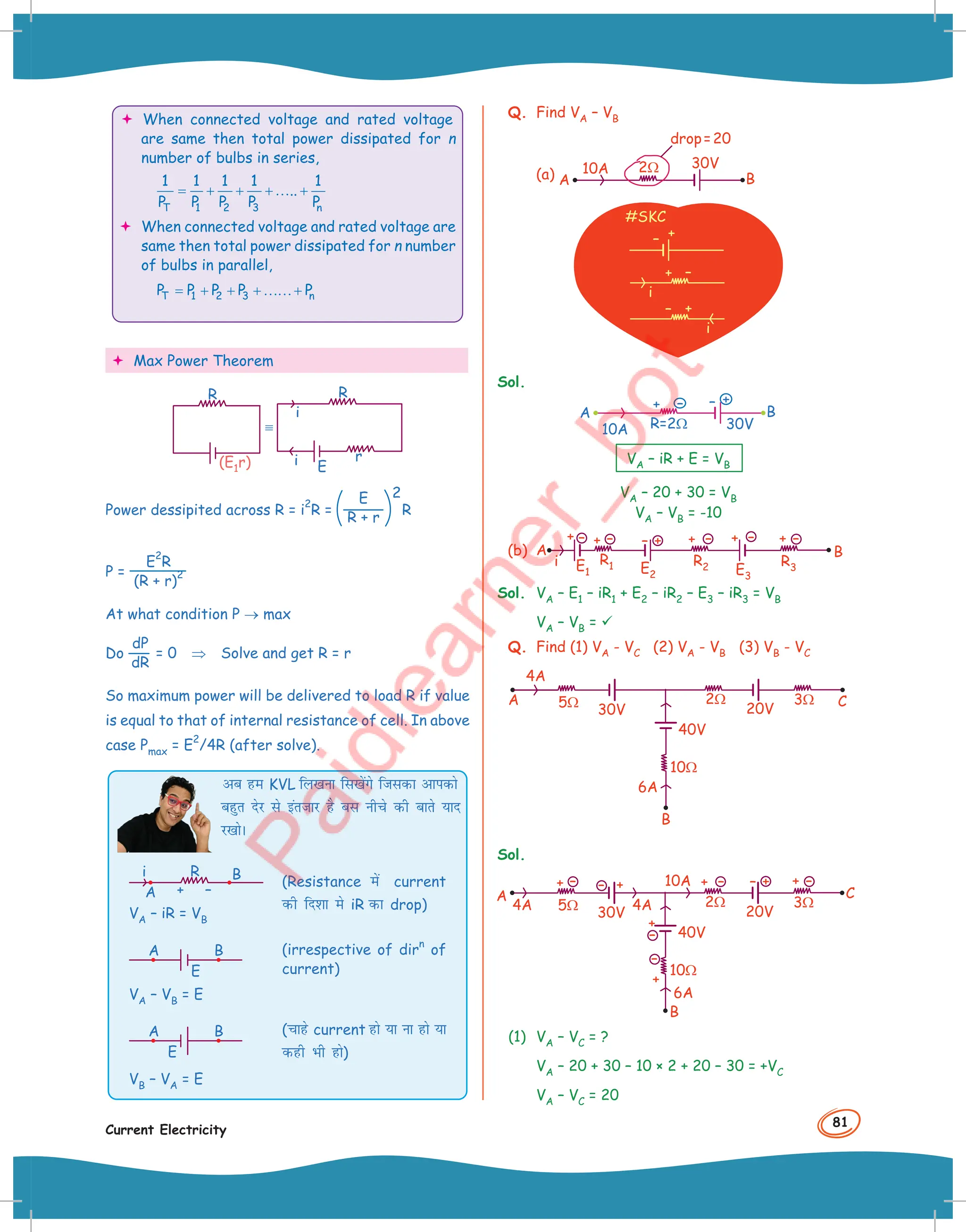 81
Current Electricity
 When connected voltage and rated voltage
are same then total power dissipated for n
number of bulbs in series,
T 1 2 3 n
1 1 1 1 1
..
P P P P P
= + + +… +
 When connected voltage and rated voltage are
same then total power dissipated for n number
of bulbs in parallel,
T 1 2 3 n
P P P P P
= + + +……+
 Max Power Theorem
(E1r)
R
i
i
R
E
r
Power dessipited across R = i
2
R =
E
R + r
2
R
P =
E
2
R
(R + r)
2
At what condition P → max
Do
dP
dR
= 0 ⇒ Solve and get R = r
So maximum power will be delivered to load R if value
is equal to that of internal resistance of cell. In above
case Pmax = E
2
/4R (after solve).
vc ge KVL fy[kuk fl[ksaxs ftldk vkidks
cgqr nsj ls bartkj gS cl uhps dh ckrs ;kn
j[kksA
(irrespective of dir
n
of
current)
VA – VB = E
A B
E
(pkgs current gks ;k uk gks ;k
dgh Hkh gks)
VB – VA = E
A B
E
VA – iR = VB
(Resistance esa current
dh fn'kk es iR dk drop)
R B
A
i
+ –
Q. Find VA – VB
(a)
30V
B
A
10A 2Ω
drop=20
#SKC
+
–
+
i
–
–
i
+
Sol.
+
+ –
–
30V
B
A
10A R=2Ω
VA – iR + E = VB
VA – 20 + 30 = VB
VA – VB = -10
(b)
i
B
A
+ +
R2 R3
R1
E1 E2 E3
– – +
– + – + – + –
Sol. VA – E1 – iR1 + E2 – iR2 – E3 – iR3 = VB
VA – VB = 
Q. Find (1) VA - VC (2) VA - VB (3) VB - VC
10Ω
2Ω
5Ω
4A
6A
30V
A C
B
20V
40V
3Ω
Sol.
10Ω
10A
B
2Ω
4A 5Ω
6A
4A
A
30V 20V
40V
+ – +
–
+ –
+
–
+
–
+
–
+ –
3Ω
C
(1) VA – VC = ?
VA – 20 + 30 – 10 × 2 + 20 – 30 = +VC
VA – VC = 20
 