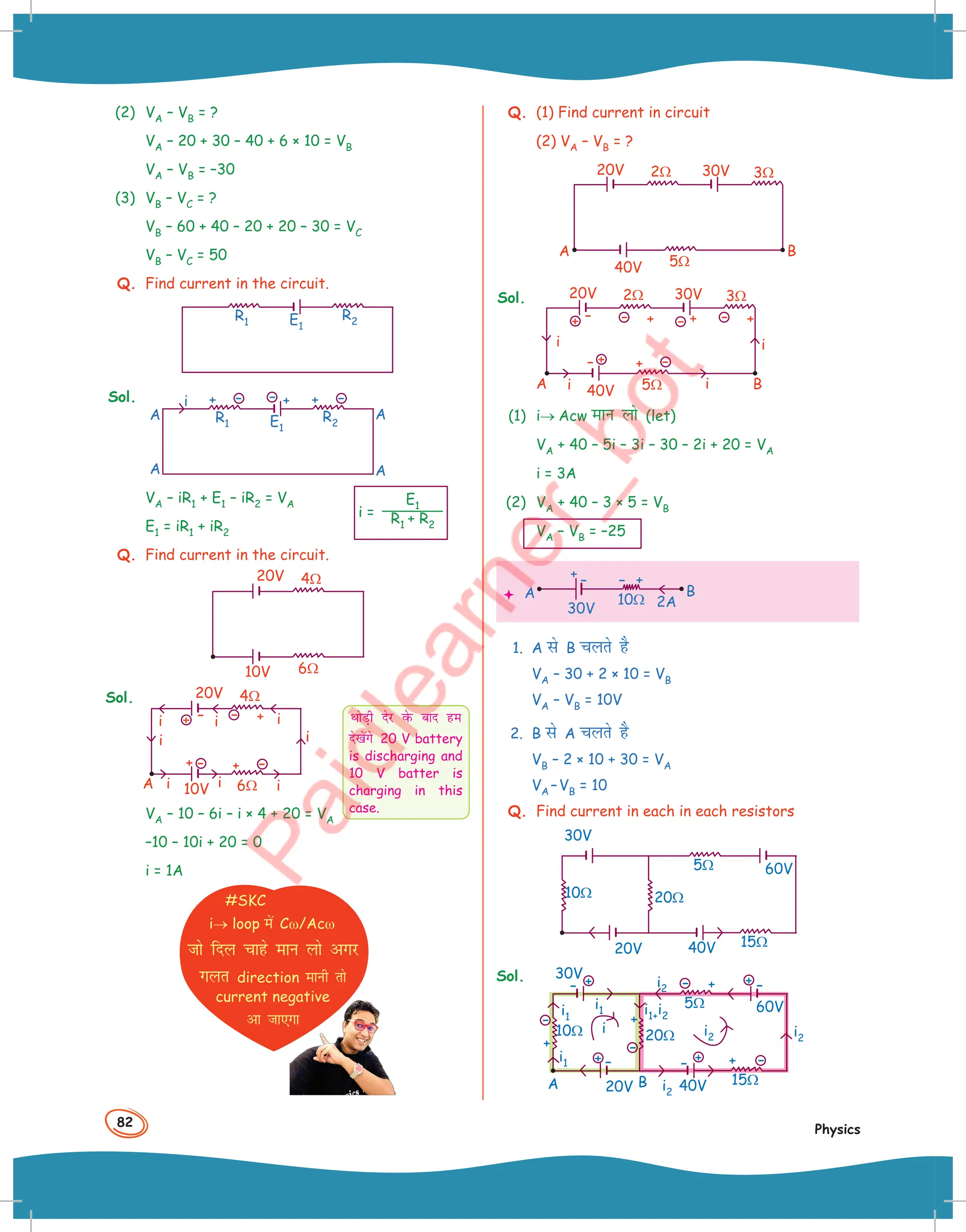 82
Physics
(2) VA – VB = ?
VA – 20 + 30 – 40 + 6 × 10 = VB
VA – VB = –30
(3) VB – VC = ?
VB – 60 + 40 – 20 + 20 – 30 = VC
VB – VC = 50
Q. Find current in the circuit.
R2
E1
R1
Sol. i
R2
E1
A
A A
A
R1
+ – + –
+
–
VA – iR1 + E1 – iR2 = VA
E1 = iR1 + iR2
Q. Find current in the circuit.
4Ω
6Ω
20V
10V
Sol.
A
4Ω
6Ω
20V
10V
i
i
i i i
i
i
i
+
–
+ –
+ –
–
+
VA – 10 – 6i – i × 4 + 20 = VA
–10 – 10i + 20 = 0
i = 1A
#SKC
i→ loop esa Cω/Acω
tks fny pkgs eku yks vxj
xyr direction ekuh rks
current negative
vk tk,xk
i =
E1
R1 + R2
FkksM+h nsj osQ ckn ge
ns[ksaxs 20 V battery
is discharging and
10 V batter is
charging in this
case.
Q. (1) Find current in circuit
(2) VA – VB = ?
2Ω
5Ω
3Ω
20V 30V
40V
A B
Sol. 2Ω
5Ω
3Ω
A B
20V 30V
40V
i i
i
i
+
+
– +
–
+ –
–
–
–
+
+
(1) i→ Acw eku yks (let)
VA + 40 – 5i – 3i – 30 – 2i + 20 = VA
i = 3A
(2) VA + 40 – 3 × 5 = VB
VA – VB = –25
 2A
10Ω
+
+ –
–
A B
30V
1. A ls B pyrs gS
VA – 30 + 2 × 10 = VB
VA – VB = 10V
2. B ls A pyrs gS
VB – 2 × 10 + 30 = VA
VA –VB = 10
Q. Find current in each in each resistors
20Ω
5Ω
15Ω
10Ω
20V
60V
40V
30V
Sol.
20Ω
+
+
+
+
–
–
– –
i2
i2
i2
i2
i1
i1
i1
i1+i2
5Ω
15Ω
10Ω
20V
A
i
B
60V
40V
30V
–
–
–
–
+
+ +
+
 