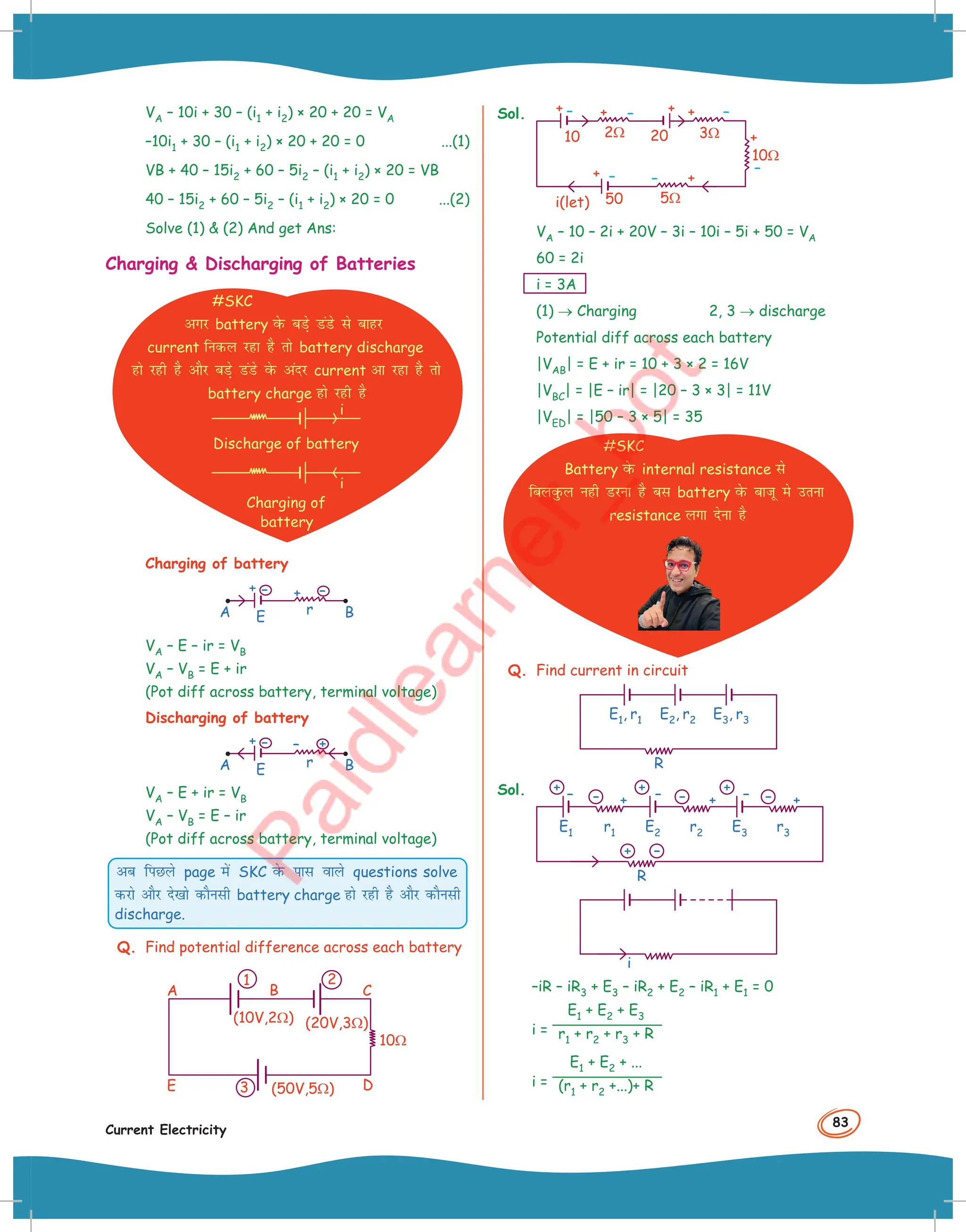 83
Current Electricity
VA – 10i + 30 – (i1 + i2) × 20 + 20 = VA
–10i1 + 30 – (i1 + i2) × 20 + 20 = 0 ...(1)
VB + 40 – 15i2 + 60 – 5i2 – (i1 + i2) × 20 = VB
40 – 15i2 + 60 – 5i2 – (i1 + i2) × 20 = 0 ...(2)
Solve (1)  (2) And get Ans:
Charging  Discharging of Batteries
#SKC
vxj battery osQ cM+s MaMs ls ckgj
current fudy jgk gS rks battery discharge
gks jgh gS vkSj cM+s MaMs osQ vanj current vk jgk gS rks
battery charge gks jgh gS
i
Discharge of battery
i
Charging of
battery
Charging of battery
+
+
B
E
r
A
–
–
VA – E – ir = VB
VA – VB = E + ir
(Pot diff across battery, terminal voltage)
Discharging of battery
–
+
B
E
r
A
+
–
VA – E + ir = VB
VA – VB = E – ir
(Pot diff across battery, terminal voltage)
vc fiNys page esa SKC osQ ikl okys questions solve
djks vkSj ns[kks dkSulh battery charge gks jgh gS vkSj dkSulh
discharge.
Q. Find potential difference across each battery
10Ω
(10V,2Ω)
A
E
B C
D
(20V,3Ω)
(50V,5Ω)
3
1 2
Sol.
10Ω
5Ω
20
50
2Ω
i(let)
3Ω
10
VA – 10 – 2i + 20V – 3i – 10i – 5i + 50 = VA
60 = 2i
i = 3A
(1) → Charging 2, 3 → discharge
Potential diff across each battery
|VAB| = E + ir = 10 + 3 × 2 = 16V
|VBC| = |E – ir| = |20 – 3 × 3| = 11V
|VED| = |50 – 3 × 5| = 35
#SKC
Battery osQ internal resistance ls
fcyoqQy ugh Mjuk gS cl battery osQ cktw es mruk
resistance yxk nsuk gS
Q. Find current in circuit
R
E3, r3
E2, r2
E1, r1
Sol.
R
+
+ +
– – –
E2 E3
E1
–
– – –
+
+ + +
r1 r2 r3
i
–iR – iR3 + E3 – iR2 + E2 – iR1 + E1 = 0
i =
E1 + E2 + E3
r1 + r2 + r3 + R
i =
E1 + E2 + ...
(r1 + r2 +...)+ R
 