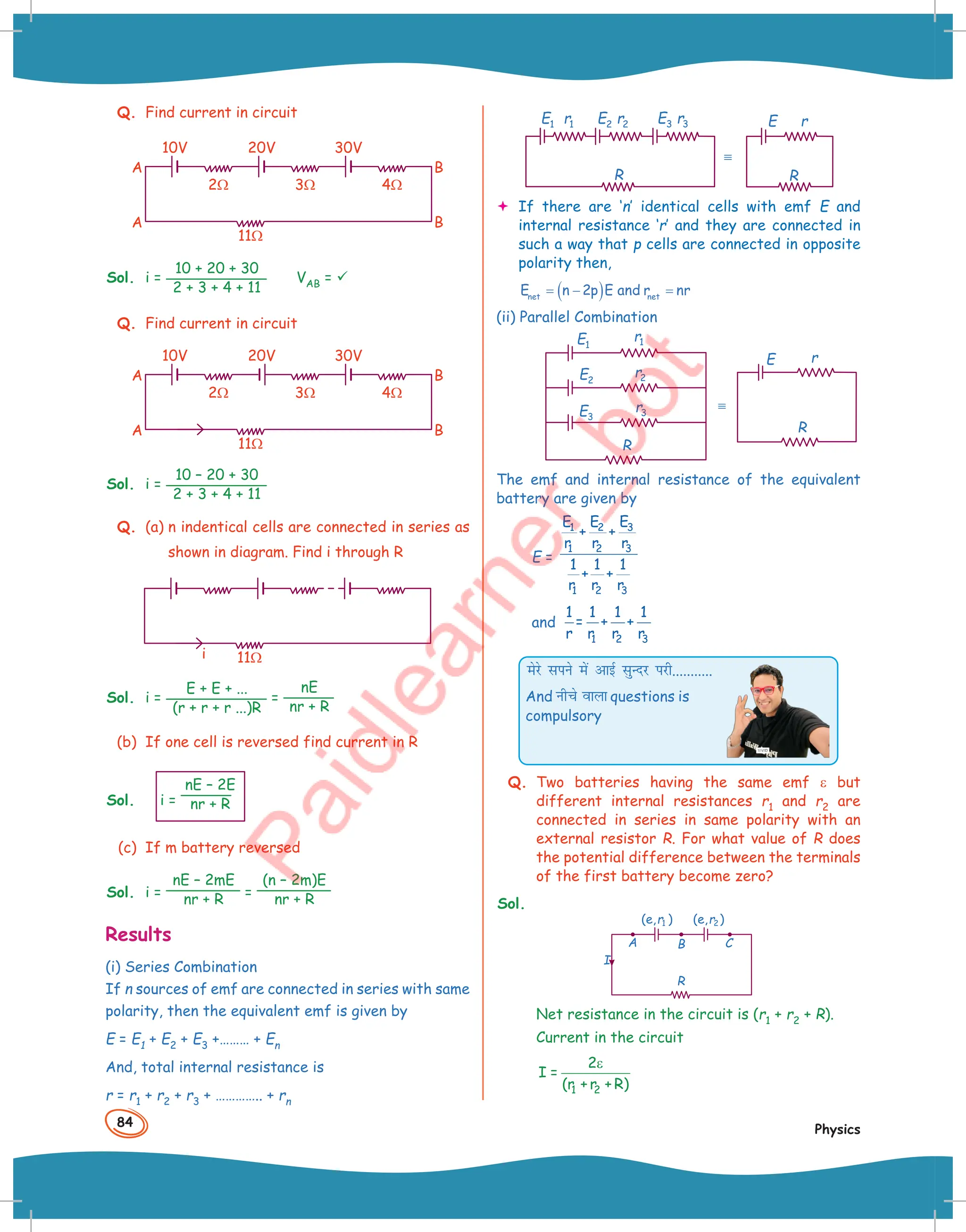 84
Physics
Q. Find current in circuit
11Ω
20V 30V
10V
A
A B
B
2Ω 3Ω 4Ω
Sol. i =
10 + 20 + 30
2 + 3 + 4 + 11
VAB = 
Q. Find current in circuit
11Ω
20V 30V
10V
A
A B
B
2Ω 3Ω 4Ω
Sol. i =
10 – 20 + 30
2 + 3 + 4 + 11
Q. (a) n indentical cells are connected in series as
shown in diagram. Find i through R
11Ω
i
Sol. i =
E + E + ...
(r + r + r ...)R
=
nE
nr + R
(b) If one cell is reversed find current in R
Sol. i =
nE – 2E
nr + R
(c) If m battery reversed
Sol. i =
nE – 2mE
nr + R =
(n – 2m)E
nr + R
Results
(i) Series Combination
If n sources of emf are connected in series with same
polarity, then the equivalent emf is given by
E = E1 + E2 + E3 +……… + En
And, total internal resistance is
r = r1 + r2 + r3 + ………….. + rn
r3
E3
r2
E2
r1
E1
R
º
R
E r
 If there are ‘n’ identical cells with emf E and
internal resistance ‘r’ and they are connected in
such a way that p cells are connected in opposite
polarity then,
( )
net net
E n 2p E and r nr
= − =
(ii) Parallel Combination
r1
E1
R
E3
E2
r2
r3
º
R
E r
The emf and internal resistance of the equivalent
battery are given by
E =
3
1 2
1 2 3
1 2 3
E
E E
+ +
r r r
1 1 1
+ +
r r r
and
1 2 3
1 1 1 1
= + +
r r r r
esjs lius esa vkbZ lqUnj ijh...........
And uhps okyk questions is
compulsory
Q. Two batteries having the same emf ε but
different internal resistances r1 and r2 are
connected in series in same polarity with an
external resistor R. For what value of R does
the potential difference between the terminals
of the first battery become zero?
Sol.
A B C
R
(e, )
r1 (e, )
r2
I
Net resistance in the circuit is (r1 + r2 + R).
Current in the circuit
1 2
2
I =
(r + r + R)
ε
 