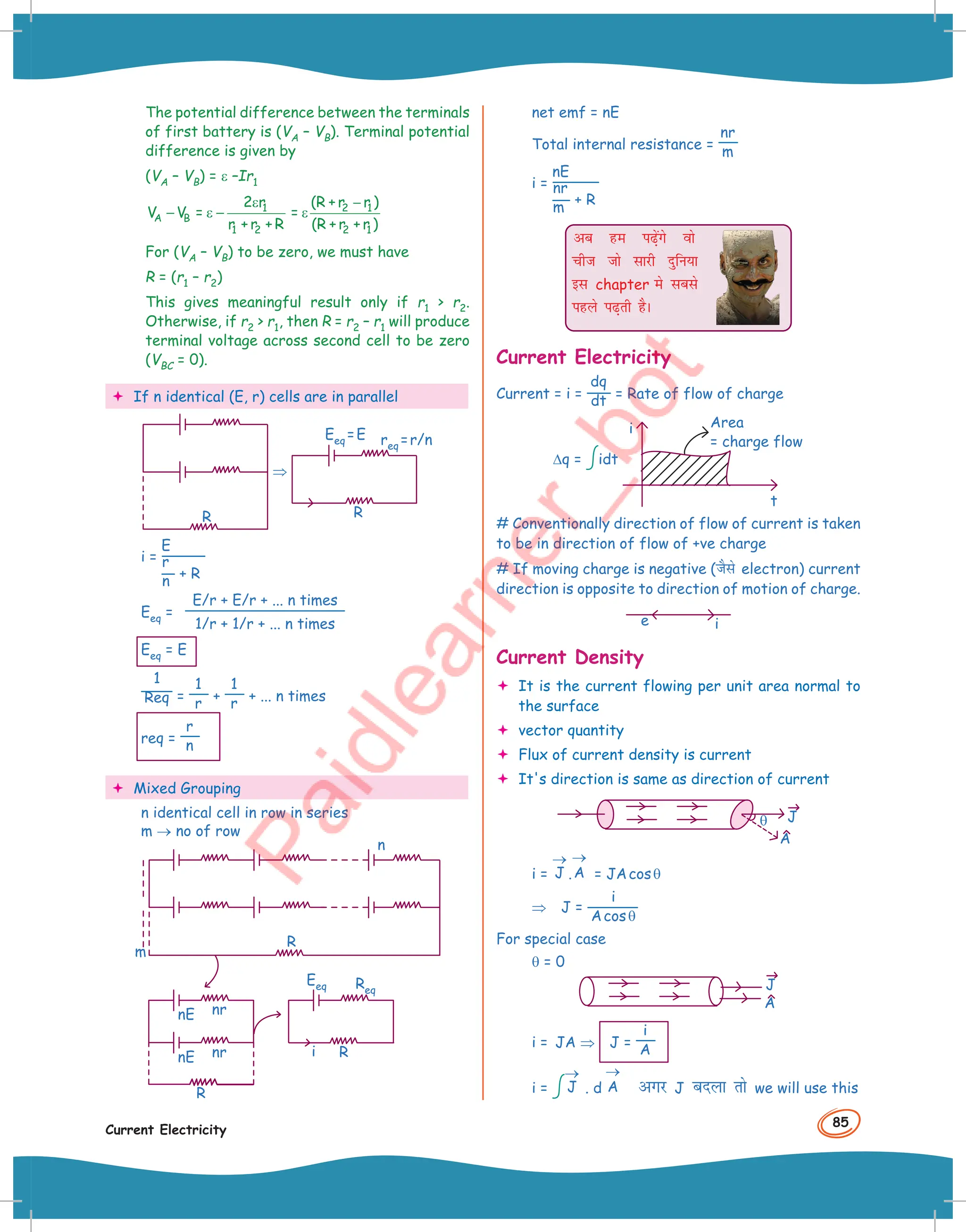 85
Current Electricity
The potential difference between the terminals
of first battery is (VA – VB). Terminal potential
difference is given by
(VA – VB) = ε –Ir1
1
A B
1 2
2 r
V V =
r + r + R
ε
− ε − 2 1
2 1
(R + r r )
=
(R + r + r )
−
ε
For (VA – VB) to be zero, we must have
R = (r1 – r2)
This gives meaningful result only if r1  r2.
Otherwise, if r2  r1, then R = r2 – r1 will produce
terminal voltage across second cell to be zero
(VBC = 0).
 If n identical (E, r) cells are in parallel
R
⇒
req =r/n
Eeq =E
R
i =
E
r
n + R
Eeq =
E/r + E/r + ... n times
1/r + 1/r + ... n times
Eeq = E
1
Req =
1
r +
1
r + ... n times
req =
r
n
 Mixed Grouping
n identical cell in row in series
m → no of row
nE nr
nr
nE
m
i
n
R
R
R
Eeq Req
net emf = nE
Total internal resistance =
nr
m
i =
nE
nr
m + R
vc ge i+saxs oks
pht tks lkjh nqfu;k
bl chapter es lcls
igys i+rh gSA
Current Electricity
Current = i =
dq
dt = Rate of flow of charge
∆q = idt
i
t
Area
= charge flow
# Conventionally direction of flow of current is taken
to be in direction of flow of +ve charge
# If moving charge is negative (tSls electron) current
direction is opposite to direction of motion of charge.
i
e
–
Current Density
 It is the current flowing per unit area normal to
the surface
 vector quantity
 Flux of current density is current
 It's direction is same as direction of current
J
A
θ
i = J
→
.A
→
= JAcosθ
⇒ J =
i
Acosθ
For special case
θ = 0
J
A
i = JA ⇒ J =
i
A
i = J
→
. d A
→
vxj J cnyk rks we will use this
 