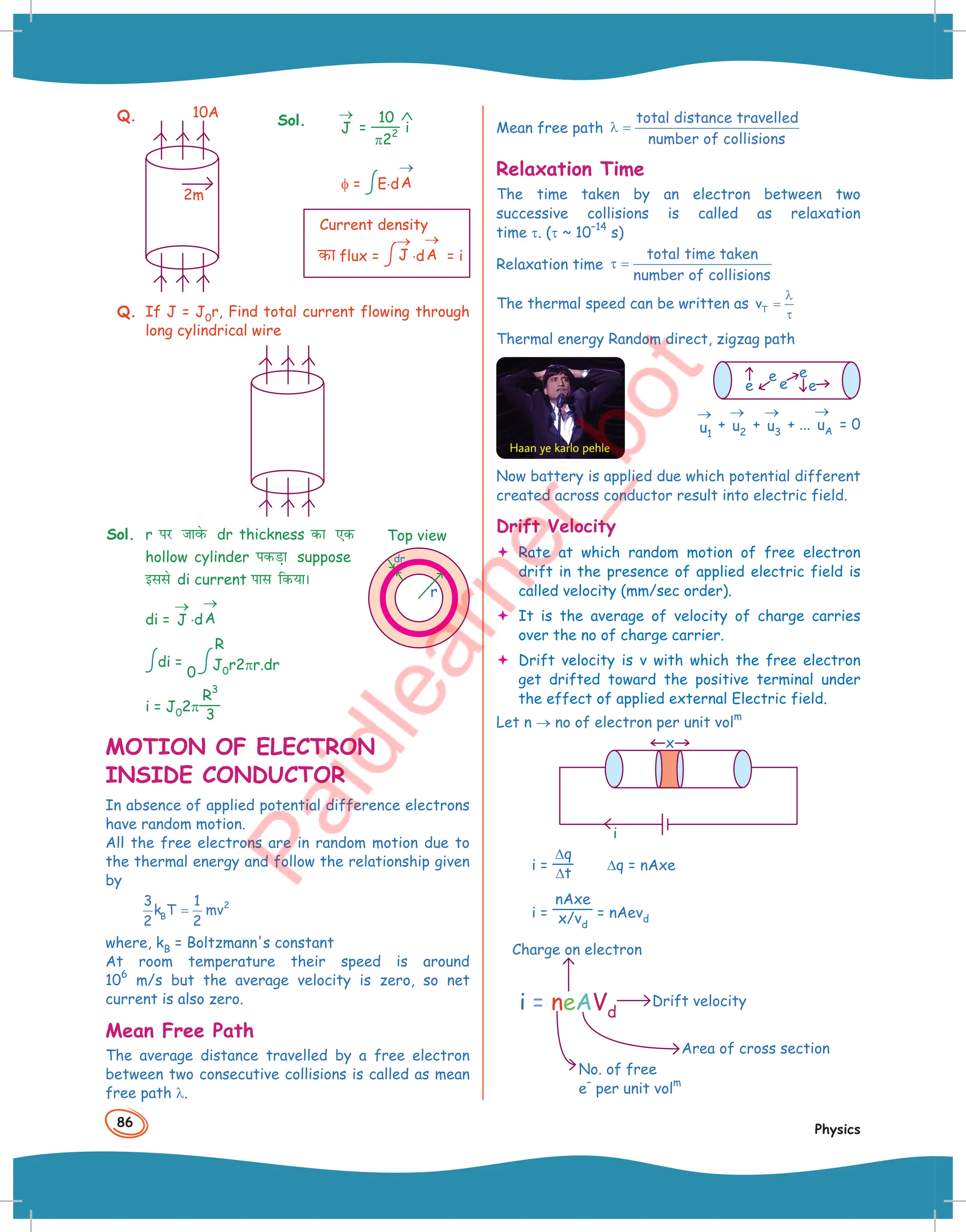 86
Physics
Q.
2m
10A
J
→
=
10
π22 i
φ = E⋅dA
→
Current density
dk flux = J
→
⋅dA
→
= i
Q. If J = J0r, Find total current flowing through
long cylindrical wire
Sol. r ij tkosQ dr thickness dk ,d
hollow cylinder idM+k suppose
blls di current ikl fd;kA
di = J
→
⋅dA
→
di =
0
R
J0r2πr.dr
i = J02π
R
3
3
MOTION OF ELECTRON
INSIDE CONDUCTOR
In absence of applied potential difference electrons
have random motion.
All the free electrons are in random motion due to
the thermal energy and follow the relationship given
by
2
B
3 1
k T mv
2 2
=
where, kB = Boltzmann's constant
At room temperature their speed is around
10
6
m/s but the average velocity is zero, so net
current is also zero.
Mean Free Path
The average distance travelled by a free electron
between two consecutive collisions is called as mean
free path λ.
Sol.
Top view
dr
r
dr
Mean free path
total distance travelled
number of collisions
λ =
Relaxation Time
The time taken by an electron between two
successive collisions is called as relaxation
time τ. (τ ~ 10
–14
s)
Relaxation time
total time taken
number of collisions
τ =
The thermal speed can be written as T
v
λ
=
τ
Thermal energy Random direct, zigzag path
e
e
e e
e
u1
→
+ u2
→
+ u3
→
+ ... uA
→
= 0
Now battery is applied due which potential different
created across conductor result into electric field.
Drift Velocity
 Rate at which random motion of free electron
drift in the presence of applied electric field is
called velocity (mm/sec order).
 It is the average of velocity of charge carries
over the no of charge carrier.
 Drift velocity is v with which the free electron
get drifted toward the positive terminal under
the effect of applied external Electric field.
Let n → no of electron per unit vol
m
i
x
i =
∆q
∆t
∆q = nAxe
i =
nAxe
x/vd
= nAevd
Area of cross section
No. of free
e
–
per unit vol
m
Drift velocity
Charge on electron
i = neAVd
 
