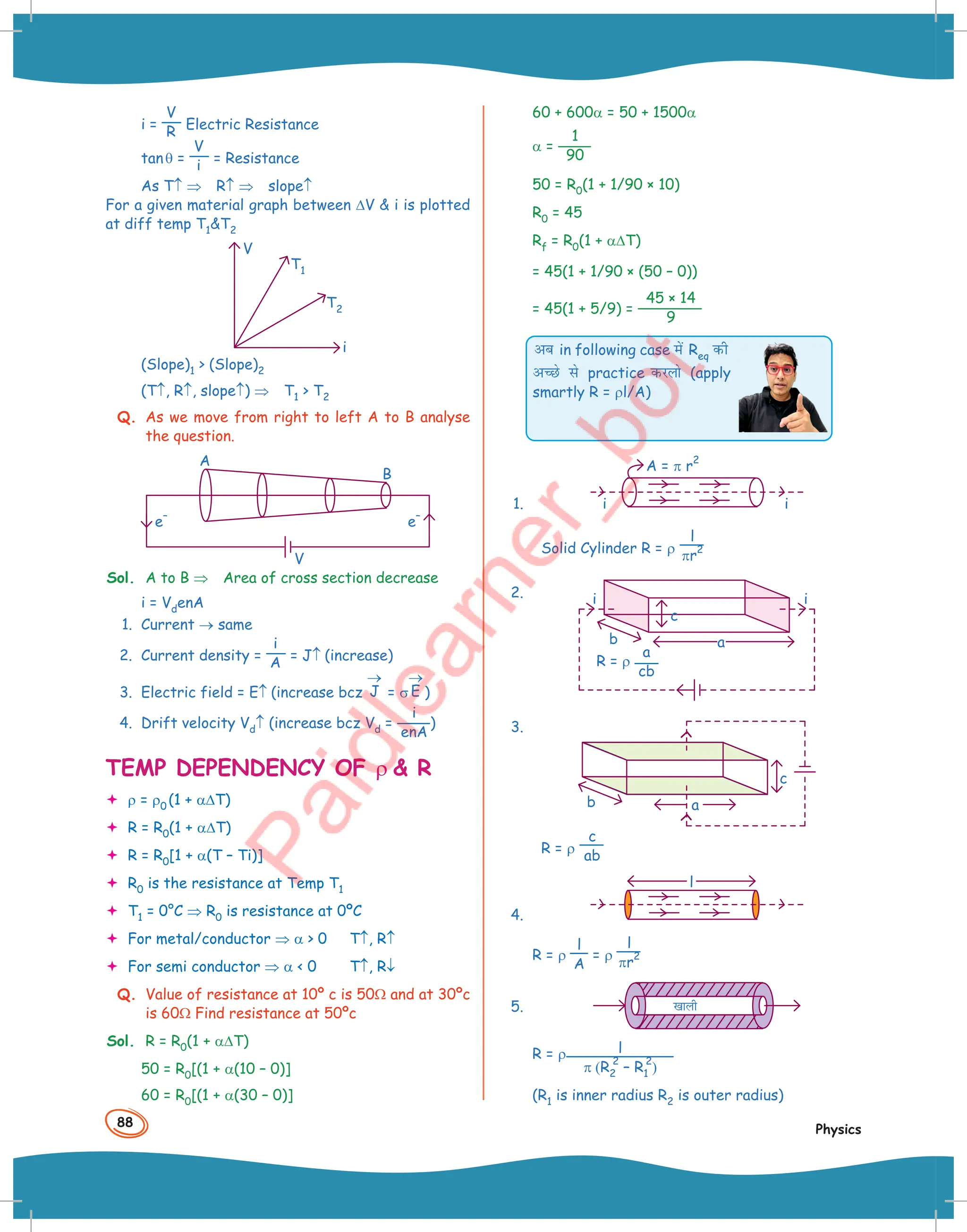 88
Physics
i =
V
R Electric Resistance
tanθ =
V
i = Resistance
As T↑ ⇒ R↑ ⇒ slope↑
For a given material graph between ∆V  i is plotted
at diff temp T1T2
V
i
T1
T2
(Slope)1  (Slope)2
(T↑, R↑, slope↑) ⇒ T1  T2
Q. As we move from right to left A to B analyse
the question.
A
V
e
–
e
–
B
Sol. A to B ⇒ Area of cross section decrease
i = VdenA
1. Current → same
2. Current density =
i
A = J↑ (increase)
3. Electric field = E↑ (increase bcz J
→
= σ E
→
)
4. Drift velocity Vd↑ (increase bcz Vd =
i
enA
)
TEMP DEPENDENCY OF ρ  R
 ρ = ρ0 (1 + α∆T)
 R = R0(1 + α∆T)
 R = R0[1 + α(T – Ti)]
 R0 is the resistance at Temp T1
 T1 = 0°C ⇒ R0 is resistance at 0ºC
 For metal/conductor ⇒ α  0 T↑, R↑
 For semi conductor ⇒ α  0 T↑, R↓
Q. Value of resistance at 10º c is 50Ω and at 30ºc
is 60Ω Find resistance at 50ºc
Sol. R = R0(1 + α∆T)
50 = R0[(1 + α(10 – 0)]
60 = R0[(1 + α(30 – 0)]
60 + 600α = 50 + 1500α
α =
1
90
50 = R0(1 + 1/90 × 10)
R0 = 45
Rf = R0(1 + α∆T)
= 45(1 + 1/90 × (50 – 0))
= 45(1 + 5/9) =
45 × 14
9
vc in following case esa Req dh
vPNs ls practice djyks (apply
smartly R = ρl/A)
1. i
A = π r
2
i
Solid Cylinder R = ρ
l
πr
2
2.
a
cb
R = ρ
b
i
i
c
a
3.
a
b
c
R = ρ
c
ab
4.
l
R = ρ
l
A
= ρ
l
πr
2
5. [kkyh
R = ρ l
π (R2
2
– R1
2
)
(R1 is inner radius R2 is outer radius)
 