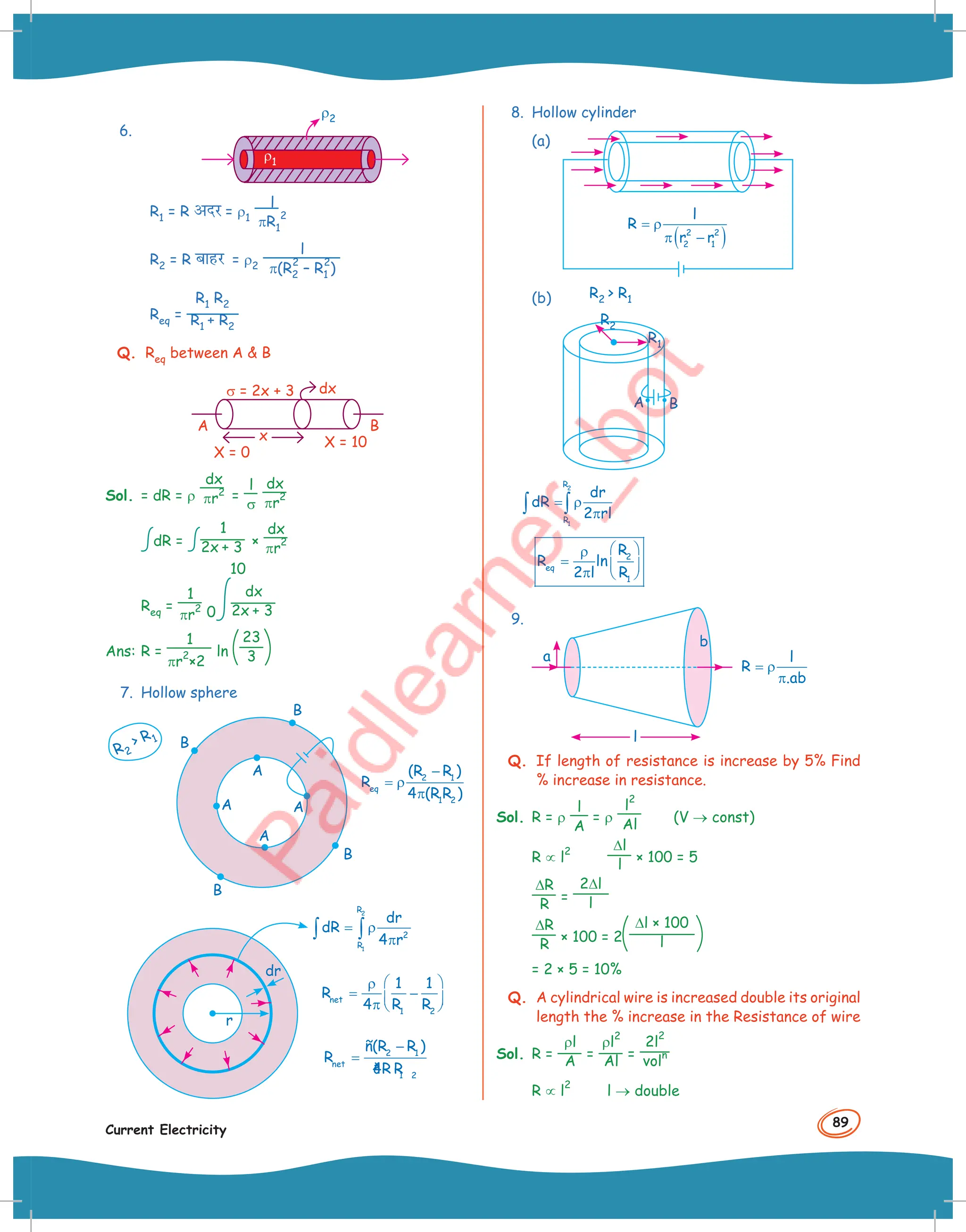 89
Current Electricity
6.
ρ1
ρ2
R1 = R vnj = ρ1
l
πR1
2
R2 = R ckgj = ρ2
l
π(R2
2
– R1
2
)
Req =
R1 R2
R1 + R2
Q. Req between A  B
A
x
X = 0
X = 10
dx
B
σ = 2x + 3
Sol. = dR = ρ
dx
πr
2 =
l
σ
dx
πr
2
dR =
1
2x + 3 ×
dx
πr
2
Req =
1
πr
2 0
10
dx
2x + 3
Ans: R =
1
πr
2
×2
ln
23
3
7. Hollow sphere
R2
 R1
B
B
B
B
A
A
A
A
2 1
eq
1 2
(R R )
R
4 (R R )
−
= ρ
π
2
1
R
2
R
dr
dR
4 r
= ρ
π
∫ ∫
net
1 2
1 1
R
4 R R
 
ρ
= −
 
π  
2 1
net
1 2
ñ(R R )
R
4
ðR R
−
=
dr
r
8. Hollow cylinder
(a)
( )
2 2
2 1
l
R
r r
= ρ
π −
(b)
A B
R1
R2
R2  R1
2
1
R
R
dr
dR
2 rl
= ρ
π
∫ ∫
2
eq
1
R
R ln
2 l R
 
ρ
=  
π  
9.
l
R
.ab
= ρ
π
a
b
l
Q. If length of resistance is increase by 5% Find
% increase in resistance.
Sol. R = ρ
l
A
= ρ
l
2
Al (V → const)
R ∝ l
2 ∆l
l × 100 = 5
∆R
R =
2∆l
l
∆R
R × 100 = 2
∆l × 100
l
= 2 × 5 = 10%
Q. A cylindrical wire is increased double its original
length the % increase in the Resistance of wire
Sol. R =
ρl
A =
ρl
2
Al =
2l
2
vol
n
R ∝ l
2
l → double
 