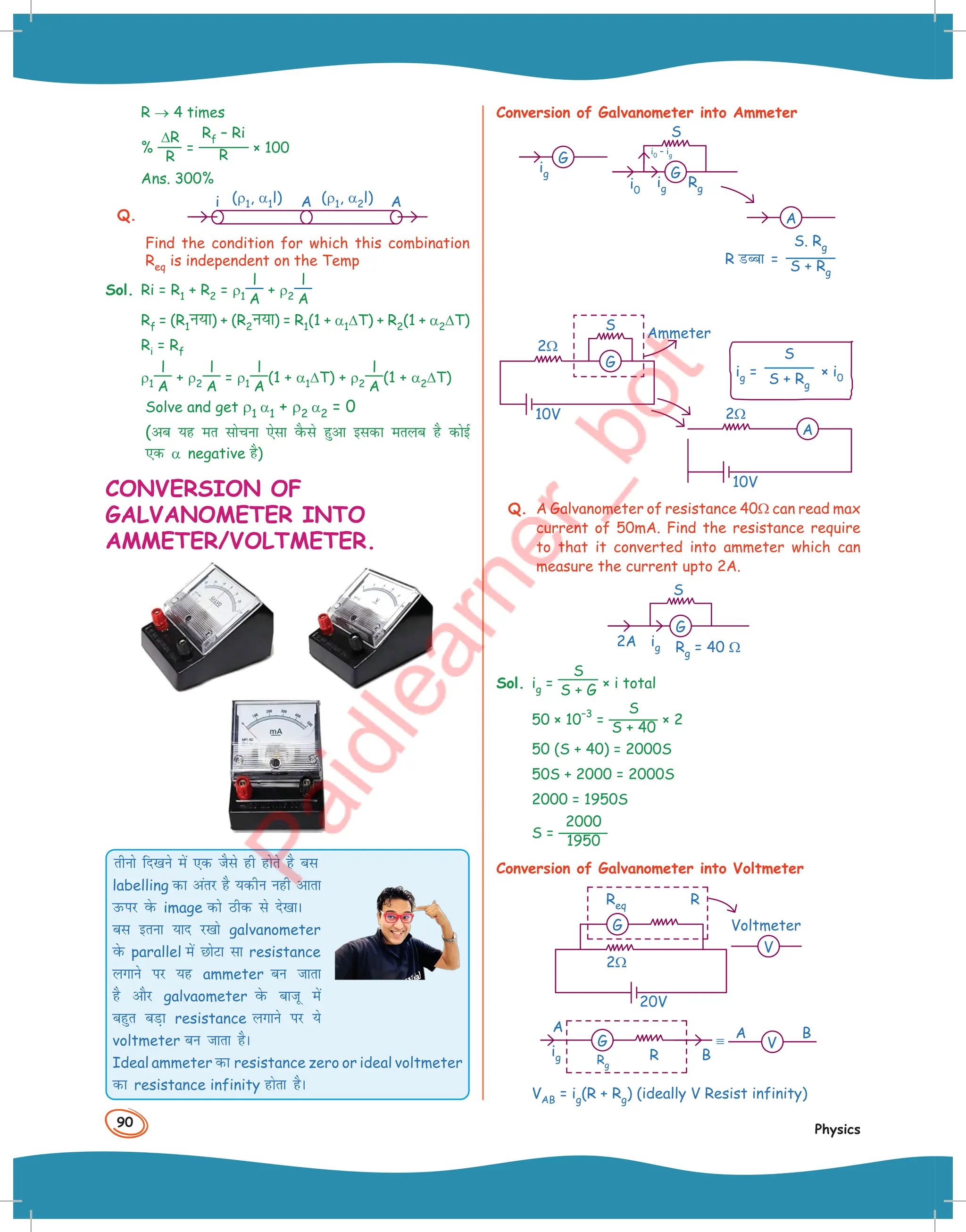 90
Physics
R → 4 times
%
∆R
R
=
Rf – Ri
R × 100
Ans. 300%
Q.
A
(ρ1, α1l) (ρ1, α2l)
i A
Find the condition for which this combination
Req is independent on the Temp
Sol. Ri = R1 + R2 = ρ1
l
A
+ ρ2
l
A
Rf = (R1u;k) + (R2u;k) = R1(1 + α1∆T) + R2(1 + α2∆T)
Ri = Rf
ρ1
l
A
+ ρ2
l
A
= ρ1
l
A
(1 + α1∆T) + ρ2
l
A
(1 + α2∆T)
Solve and get ρ1 α1 + ρ2 α2 = 0
(vc ;g er lkspuk ,slk oSQls gqvk bldk eryc gS dksbZ
,d α negative gS)
CONVERSION OF
GALVANOMETER INTO
AMMETER/VOLTMETER.
rhuks fn[kus esa ,d tSls gh gksrs gS cl
labelling dk varj gS ;dhu ugh vkrk
mQij osQ image dks Bhd ls ns[kkA
cl bruk ;kn j[kks galvanometer
osQ parallel esa NksVk lk resistance
yxkus ij ;g ammeter cu tkrk
gS vkSj galvaometer osQ cktw esa
cgqr cM+k resistance yxkus ij ;s
voltmeter cu tkrk gSA
Ideal ammeter dk resistance zero or ideal voltmeter
dk resistance infinity gksrk gSA
Conversion of Galvanometer into Ammeter
G
ig
S
i0
i0 – ig
G
ig Rg
A
R MCck =
S. Rg
S + Rg
ig =
S
S + Rg
× i0
10V
2Ω
A
G
10V
2Ω
S
Ammeter
Q. A Galvanometer of resistance 40Ω can read max
current of 50mA. Find the resistance require
to that it converted into ammeter which can
measure the current upto 2A.
G
2A ig Rg = 40 Ω
S
Sol. ig =
S
S + G × i total
50 × 10
–3
=
S
S + 40
× 2
50 (S + 40) = 2000S
50S + 2000 = 2000S
2000 = 1950S
S =
2000
1950
Conversion of Galvanometer into Voltmeter
G
V
20V
Req R
Voltmeter
2Ω
Rg
A A
B
B
ig R
G V
VAB = ig(R + Rg) (ideally V Resist infinity)
 