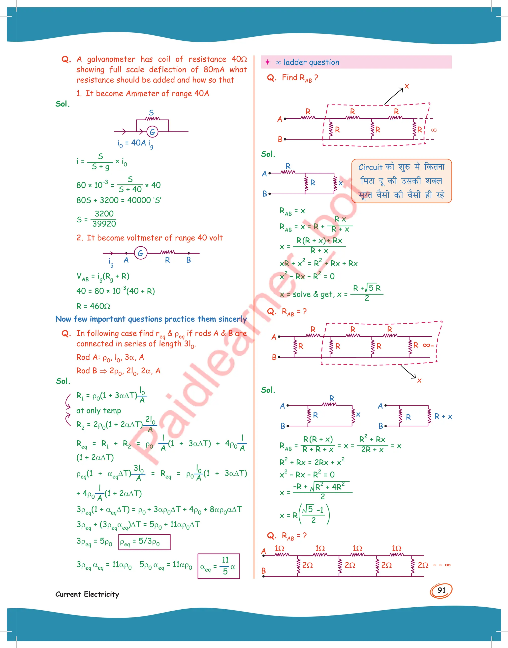 91
Current Electricity
Q. A galvanometer has coil of resistance 40Ω
showing full scale deflection of 80mA what
resistance should be added and how so that
1. It become Ammeter of range 40A
Sol.
G
i0 = 40A ig
S
i =
S
S + g
× i0
80 × 10
–3
=
S
S + 40
× 40
80S + 3200 = 40000 ‘S’
S =
3200
39920
2. It become voltmeter of range 40 volt
A B
R
ig
G
VAB = ig(Rg + R)
40 = 80 × 10
–3
(40 + R)
R = 460Ω
Now few important questions practice them sincerly
Q. In following case find req  ρeq if rods A  B are
connected in series of length 3l0.
Rod A: ρ0, l0, 3α, A
Rod B ⇒ 2ρ0, 2l0, 2α, A
Sol.
R1 = ρ0(1 + 3α∆T)
l0
A
at only temp
R2 = 2ρ0(1 + 2α∆T)
2l0
A
Req = R1 + R2 = ρ0
l
A
(1 + 3α∆T) + 4ρ0
l
A
(1 + 2α∆T)
ρeq(1 + αeq∆T)
3l0
A
= Req = ρ0
l0
A
(1 + 3α∆T)
+ 4ρ0
l
A
(1 + 2α∆T)
3ρeq(1 + αeq∆T) = ρ0 + 3αρ0∆T + 4ρ0 + 8αρ0α∆T
3ρeq + (3ρeqαeq)∆T = 5ρ0 + 11αρ0∆T
3ρeq = 5ρ0 ρeq = 5/3ρ0
3ρeq αeq = 11αρ0 5ρ0 αeq = 11αρ0 αeq =
11
5
α
 ∞ ladder question
Q. Find RAB ?
A
B
x
R R R
R R
R ∞
Sol.
A
B
R
x
R
Circuit dks 'kqjQ es fdruk
feVk nw dh mldh 'kDy
lwjr oSlh dh oSlh gh jgs
RAB = x
RAB = x = R +
R x
R + x
x =
R(R + x)+ Rx
R + x
xR + x
2
= R
2
+ Rx + Rx
x
2
– Rx – R
2
= 0
x = solve  get, x =
R + 5 R
2
Q. RAB = ?
x
A
B
R R R
R R
R R ∞–
Sol.
A
B
R
x
R
A
B
R + x
R
RAB =
R(R + x)
R + R + x = x =
R
2
+ Rx
2R + x
= x
R
2
+ Rx = 2Rx + x
2
x
2
– Rx – R
2
= 0
x =
–R + R
2
+ 4R
2
2
x = R
5 –1
2
Q. RAB = ?
A
B
– – ∞
1Ω
2Ω 2Ω 2Ω 2Ω
1Ω 1Ω 1Ω
 
