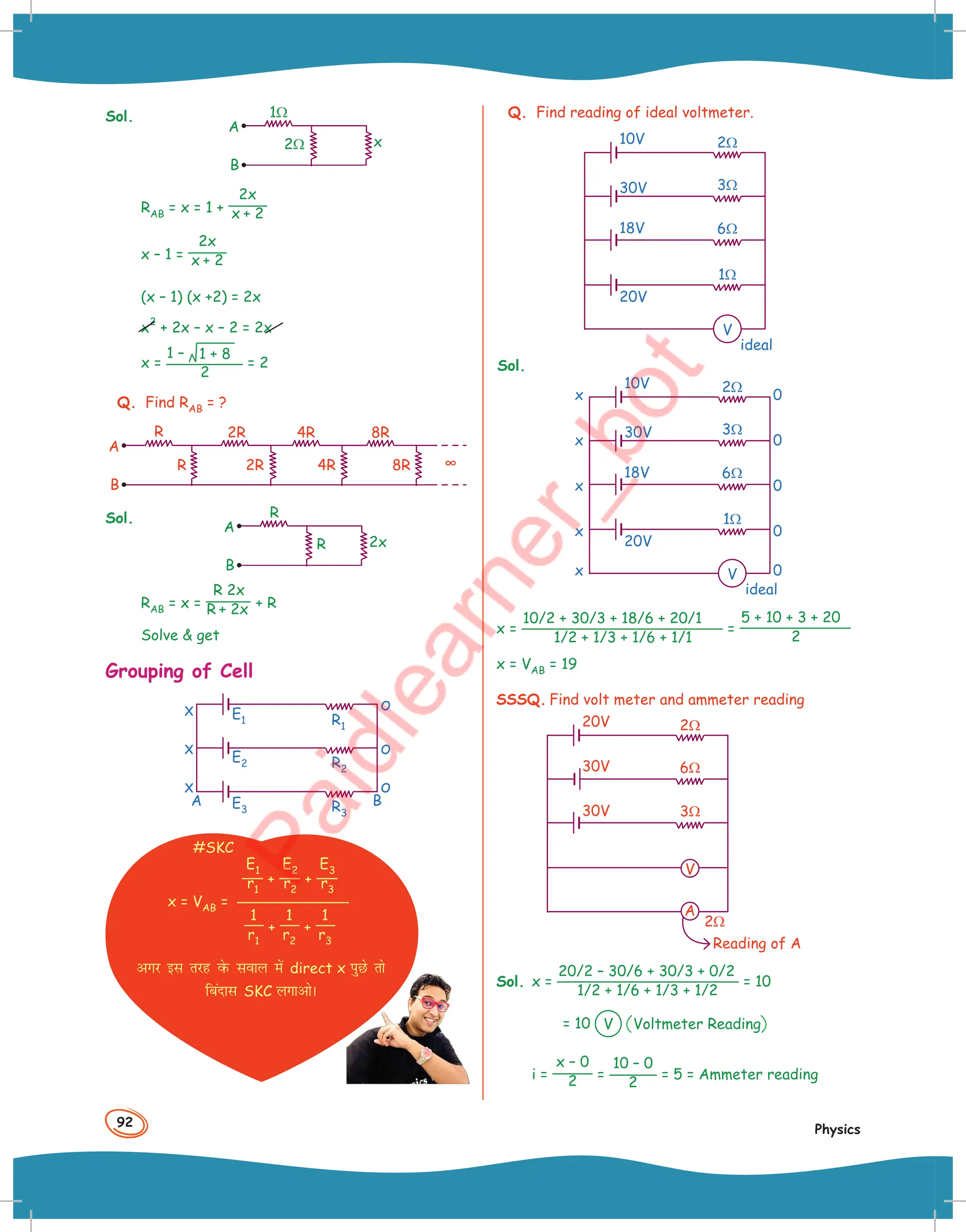 92
Physics
Sol.
A
B
x
2Ω
1Ω
RAB = x = 1 +
2x
x + 2
x – 1 =
2x
x + 2
(x – 1) (x +2) = 2x
x
2
+ 2x – x – 2 = 2x
x =
1 – 1 + 8
2
= 2
Q. Find RAB = ?
R
R
2R 4R 8R
8R
4R
2R
A
B
∞
Sol.
A
B
R
2x
R
RAB = x =
R 2x
R + 2x + R
Solve  get
Grouping of Cell
R2
R3
R1
A B
x
x o
o
o
x
E3
E2
E1
#SKC
E1
r1
+
E2
r2
+
E3
r3
1
r1
+
1
r2
+
1
r3
x = VAB =
vxj bl rjg osQ loky esa direct x iqNs rks
fcankl SKC yxkvksA
Q. Find reading of ideal voltmeter.
10V
30V
18V
20V
V
ideal
1Ω
6Ω
3Ω
2Ω
Sol.
10V
30V
18V
20V
V
ideal
1Ω
6Ω
3Ω
2Ω
0
x
0
x
0
x
0
x
0
x
x =
10/2 + 30/3 + 18/6 + 20/1
1/2 + 1/3 + 1/6 + 1/1
=
5 + 10 + 3 + 20
2
x = VAB = 19
SSSQ. Find volt meter and ammeter reading
20V
30V
30V 3Ω
2Ω
6Ω
2Ω
V
A
Reading of A
Sol. x =
20/2 – 30/6 + 30/3 + 0/2
1/2 + 1/6 + 1/3 + 1/2
= 10
= 10 V Voltmeter Reading
i =
x – 0
2 =
10 – 0
2
= 5 = Ammeter reading
 
