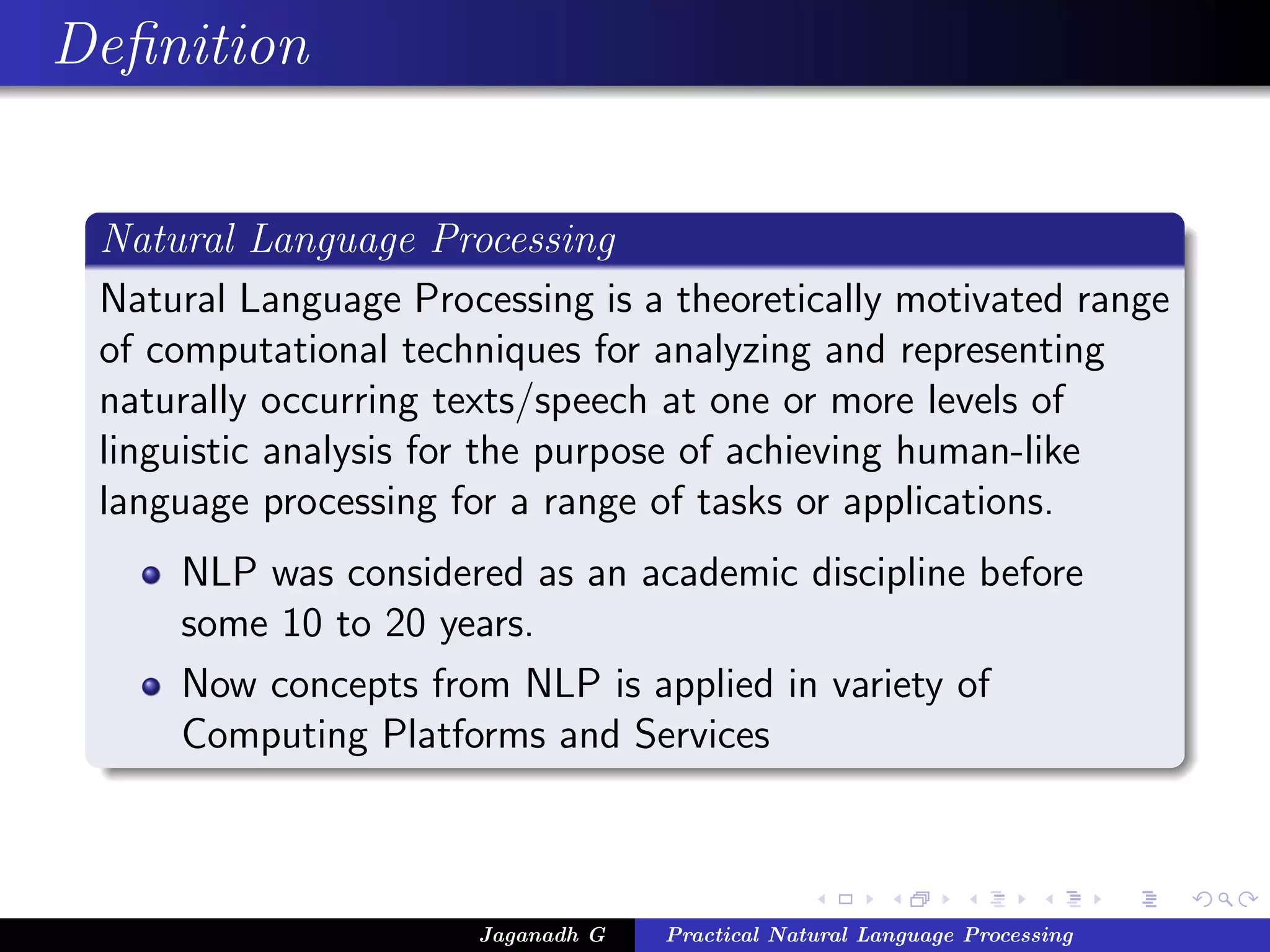 Deﬁnition


 Natural Language Processing
 Natural Language Processing is a theoretically motivated range
 of computational techniques for analyzing and representing
 naturally occurring texts/speech at one or more levels of
 linguistic analysis for the purpose of achieving human-like
 language processing for a range of tasks or applications.
     NLP was considered as an academic discipline before
     some 10 to 20 years.
     Now concepts from NLP is applied in variety of
     Computing Platforms and Services



                      Jaganadh G   Practical Natural Language Processing
 