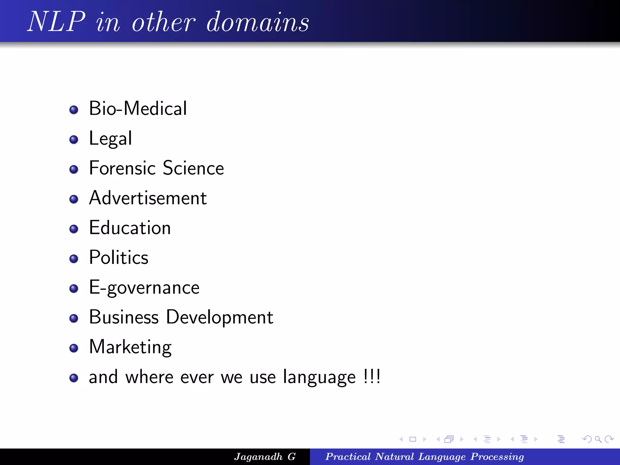 NLP in other domains

    Bio-Medical
    Legal
    Forensic Science
    Advertisement
    Education
    Politics
    E-governance
    Business Development
    Marketing
    and where ever we use language !!!


                    Jaganadh G   Practical Natural Language Processing
 
