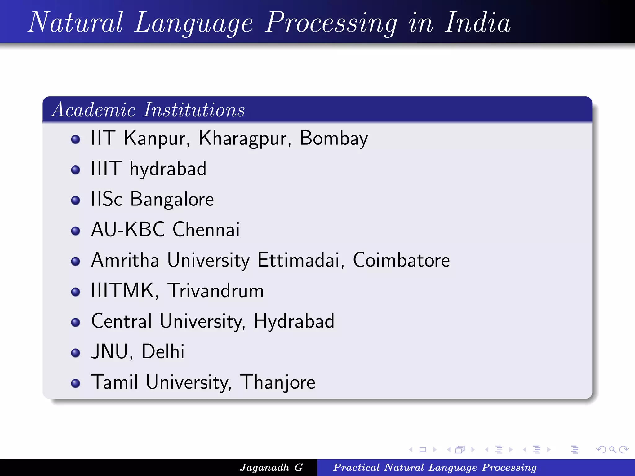 Natural Language Processing in India

 Academic Institutions
     IIT Kanpur, Kharagpur, Bombay
     IIIT hydrabad
     IISc Bangalore
     AU-KBC Chennai
     Amritha University Ettimadai, Coimbatore
     IIITMK, Trivandrum
     Central University, Hydrabad
     JNU, Delhi
     Tamil University, Thanjore


                     Jaganadh G   Practical Natural Language Processing
 