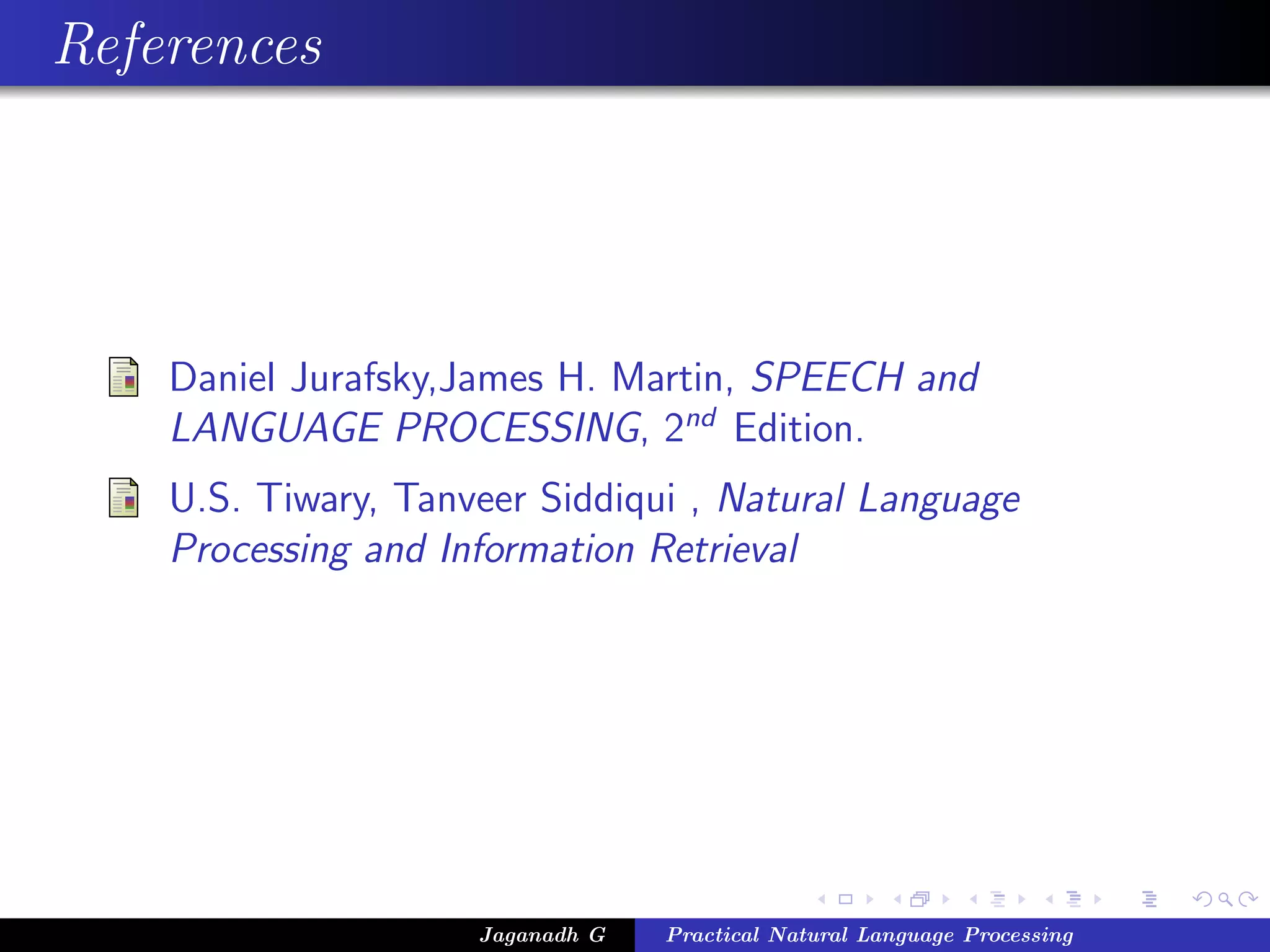 References




    Daniel Jurafsky,James H. Martin, SPEECH and
    LANGUAGE PROCESSING, 2nd Edition.
    U.S. Tiwary, Tanveer Siddiqui , Natural Language
    Processing and Information Retrieval




                     Jaganadh G   Practical Natural Language Processing
 