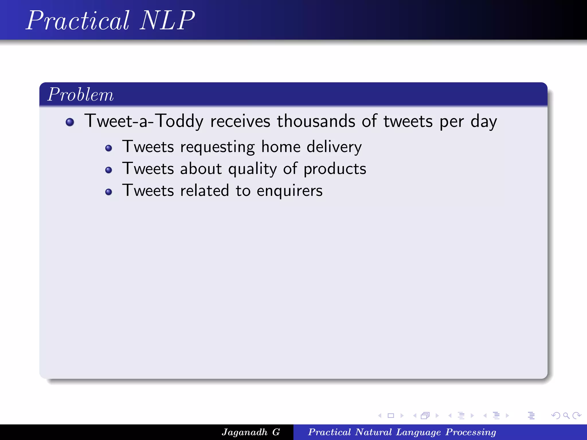 Practical NLP

 Problem
     Tweet-a-Toddy receives thousands of tweets per day
          Tweets requesting home delivery
          Tweets about quality of products
          Tweets related to enquirers




                       Jaganadh G   Practical Natural Language Processing
 