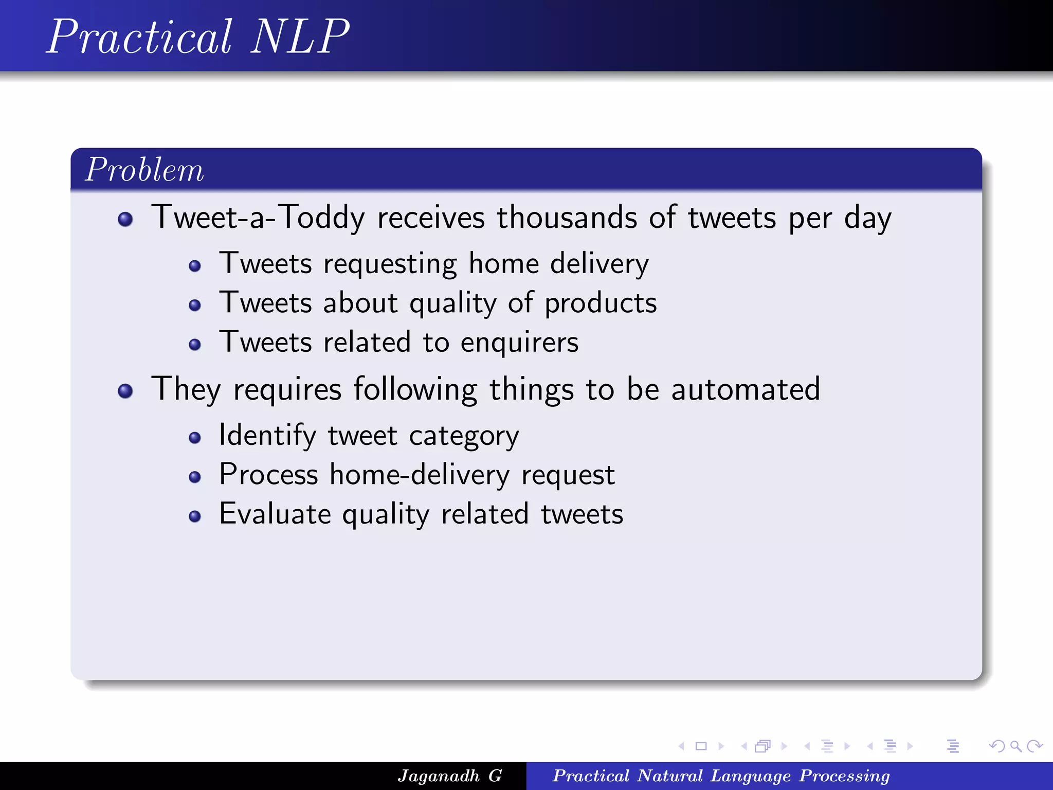 Practical NLP

 Problem
     Tweet-a-Toddy receives thousands of tweets per day
          Tweets requesting home delivery
          Tweets about quality of products
          Tweets related to enquirers
     They requires following things to be automated
          Identify tweet category
          Process home-delivery request
          Evaluate quality related tweets




                       Jaganadh G   Practical Natural Language Processing
 