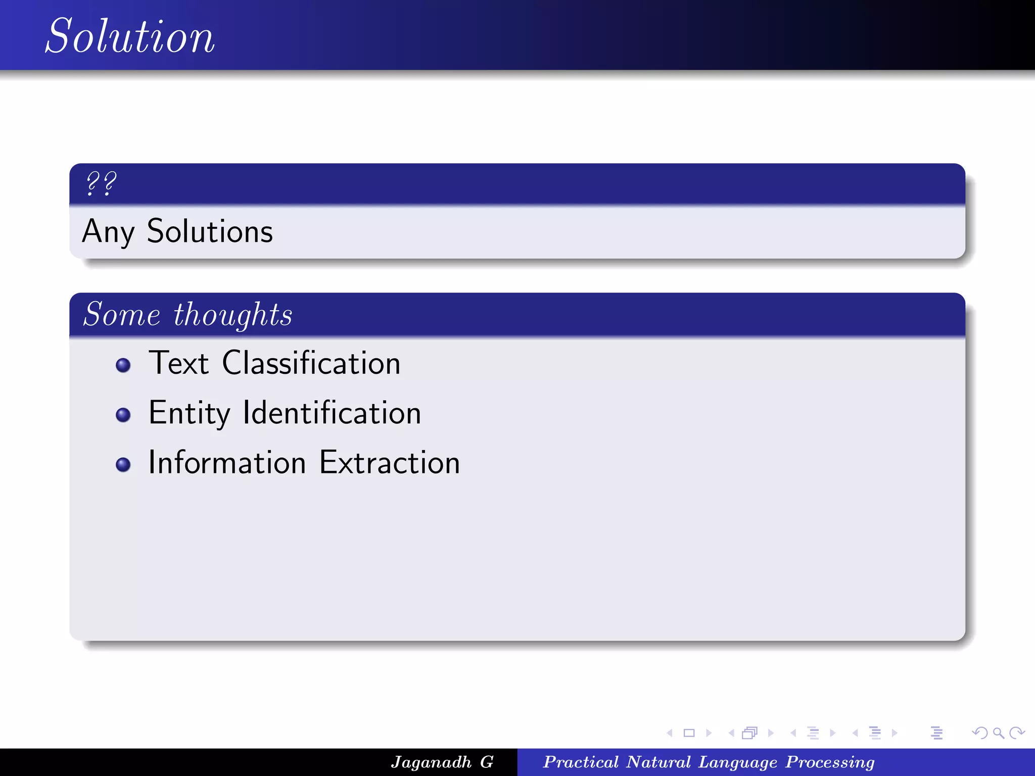 Solution

 ??
 Any Solutions

 Some thoughts
    Text Classiﬁcation
    Entity Identiﬁcation
    Information Extraction




                     Jaganadh G   Practical Natural Language Processing
 