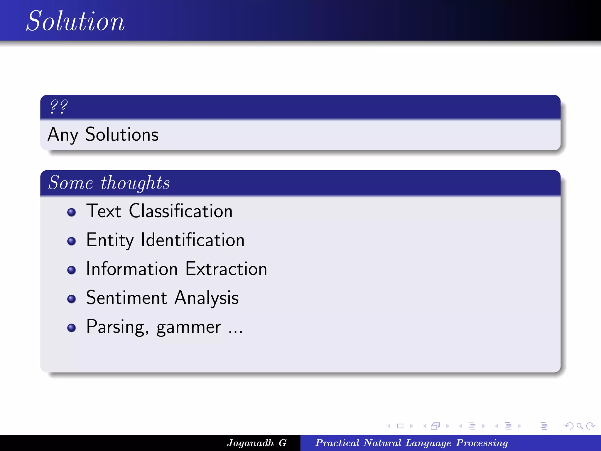 Solution

 ??
 Any Solutions

 Some thoughts
    Text Classiﬁcation
    Entity Identiﬁcation
    Information Extraction
    Sentiment Analysis
    Parsing, gammer ...




                     Jaganadh G   Practical Natural Language Processing
 