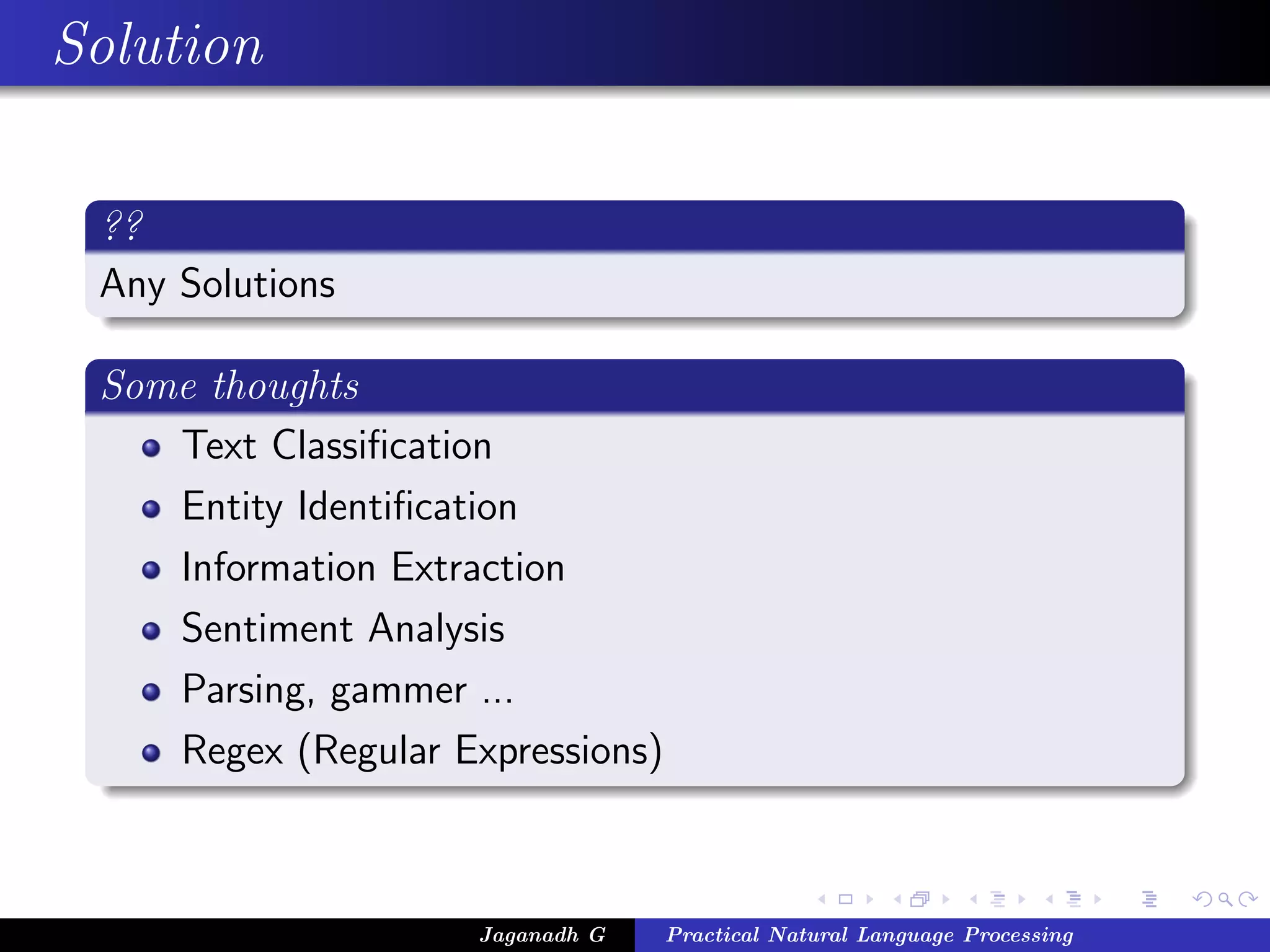 Solution

 ??
 Any Solutions

 Some thoughts
    Text Classiﬁcation
    Entity Identiﬁcation
    Information Extraction
    Sentiment Analysis
    Parsing, gammer ...
    Regex (Regular Expressions)



                     Jaganadh G   Practical Natural Language Processing
 