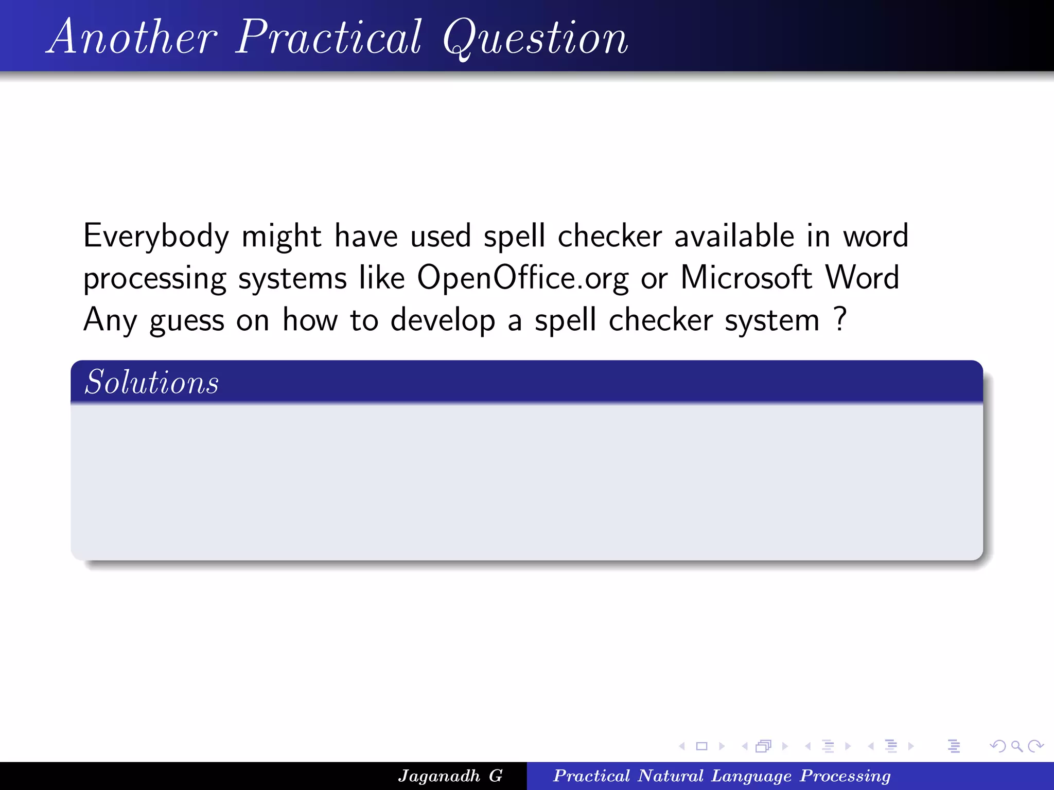 Another Practical Question


 Everybody might have used spell checker available in word
 processing systems like OpenOﬃce.org or Microsoft Word
 Any guess on how to develop a spell checker system ?
 Solutions




                      Jaganadh G   Practical Natural Language Processing
 