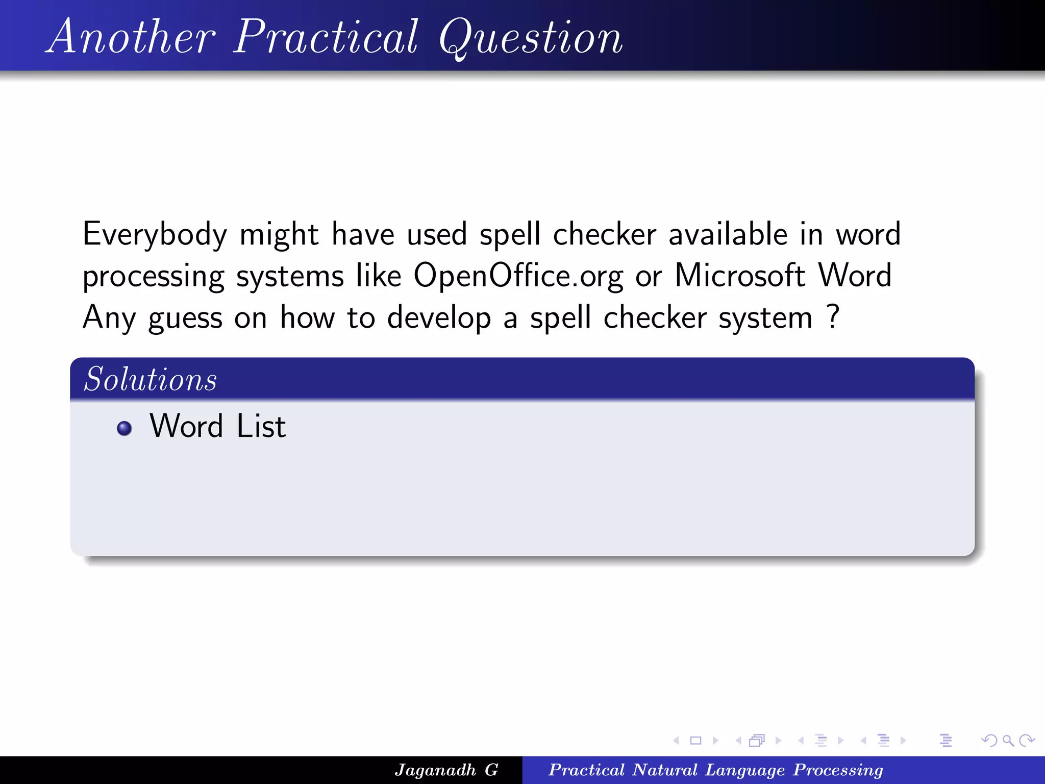 Another Practical Question


 Everybody might have used spell checker available in word
 processing systems like OpenOﬃce.org or Microsoft Word
 Any guess on how to develop a spell checker system ?
 Solutions
     Word List




                      Jaganadh G   Practical Natural Language Processing
 