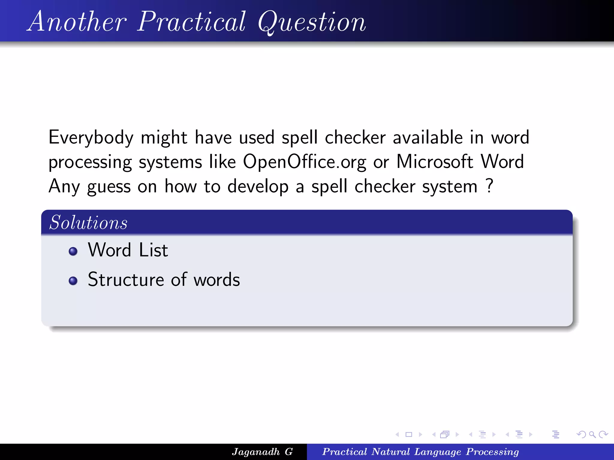 Another Practical Question


 Everybody might have used spell checker available in word
 processing systems like OpenOﬃce.org or Microsoft Word
 Any guess on how to develop a spell checker system ?
 Solutions
     Word List
     Structure of words




                      Jaganadh G   Practical Natural Language Processing
 