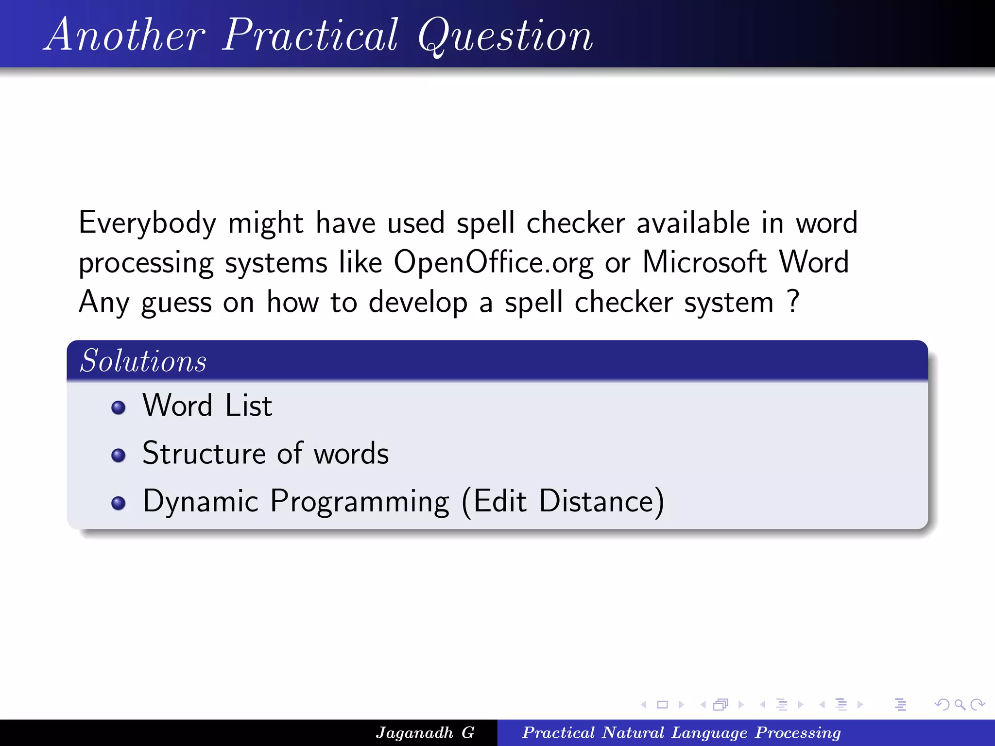 Another Practical Question


 Everybody might have used spell checker available in word
 processing systems like OpenOﬃce.org or Microsoft Word
 Any guess on how to develop a spell checker system ?
 Solutions
     Word List
     Structure of words
     Dynamic Programming (Edit Distance)




                      Jaganadh G   Practical Natural Language Processing
 