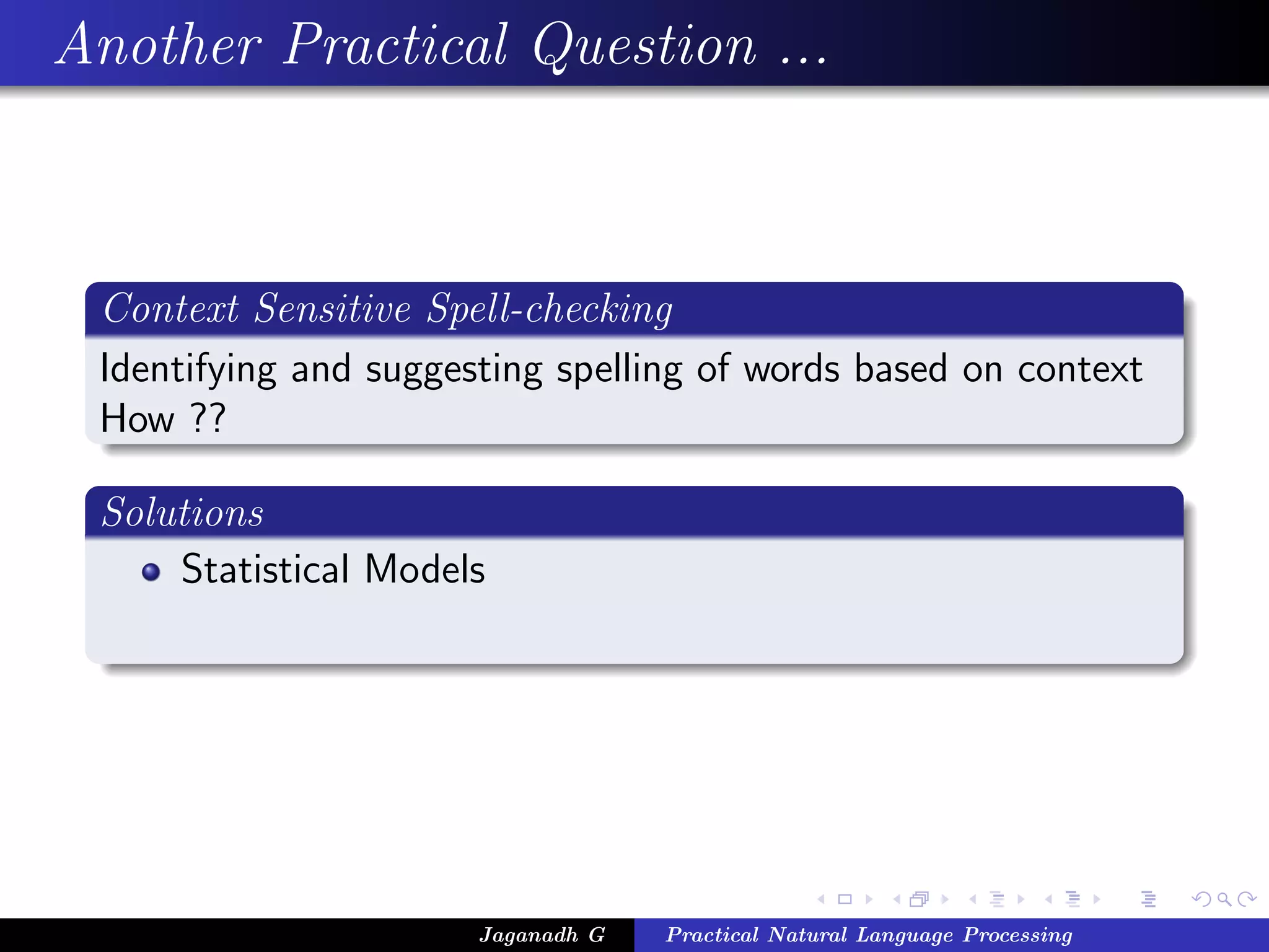 Another Practical Question ...



 Context Sensitive Spell-checking
 Identifying and suggesting spelling of words based on context
 How ??

 Solutions
     Statistical Models




                       Jaganadh G   Practical Natural Language Processing
 