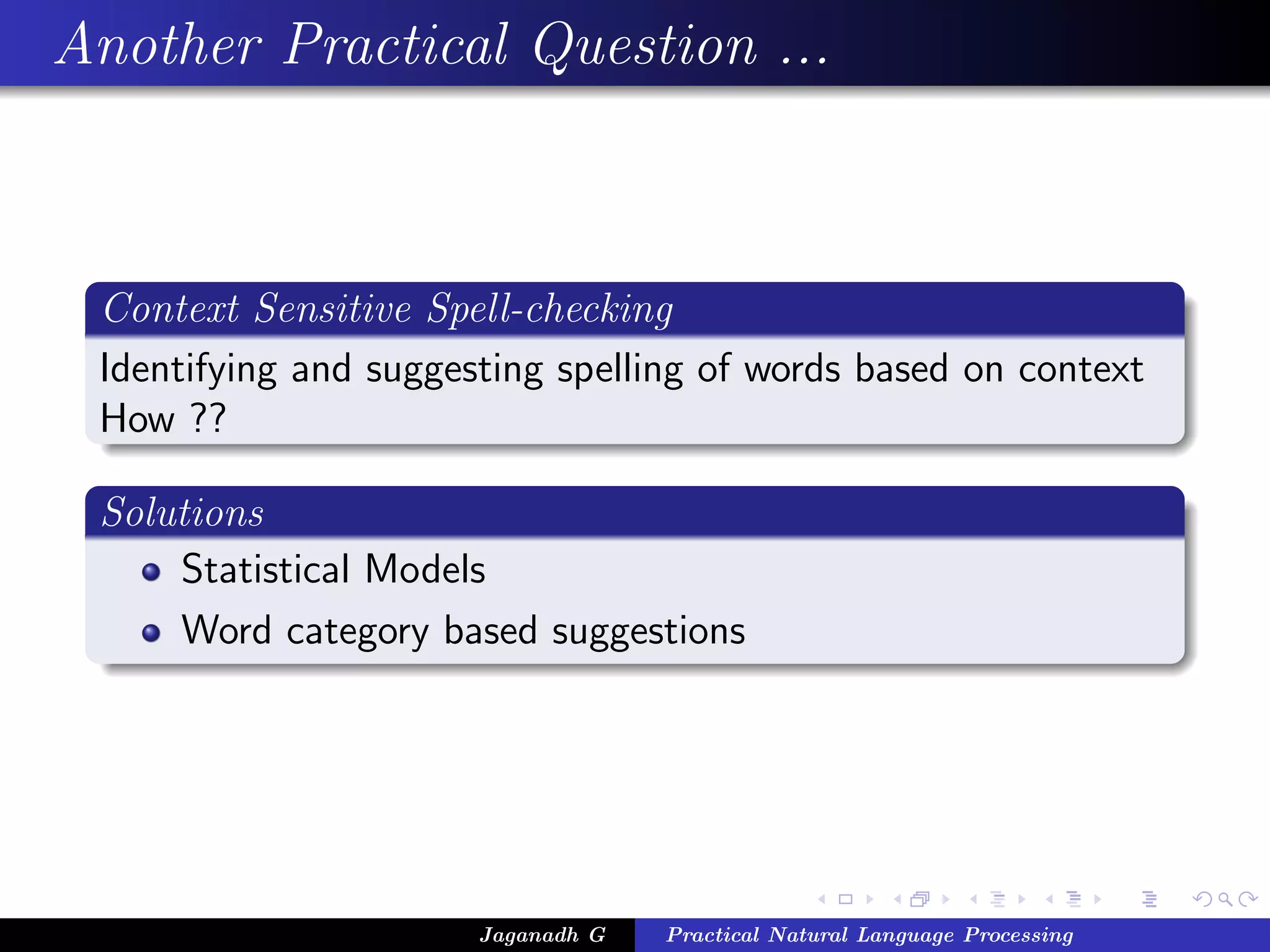 Another Practical Question ...



 Context Sensitive Spell-checking
 Identifying and suggesting spelling of words based on context
 How ??

 Solutions
     Statistical Models
     Word category based suggestions




                       Jaganadh G   Practical Natural Language Processing
 