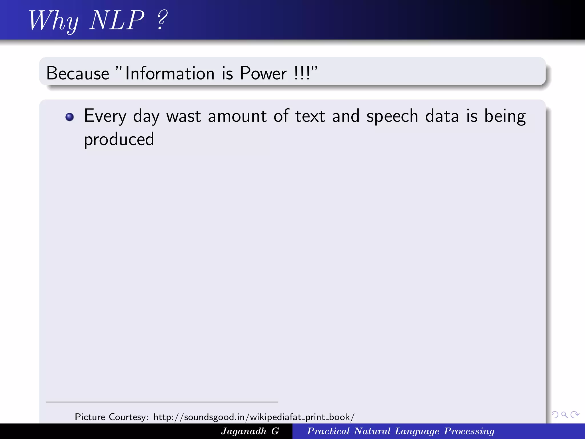 Why NLP ?
 Because ”Information is Power !!!”

     Every day wast amount of text and speech data is being
     produced




    Picture Courtesy: http://soundsgood.in/wikipediafat print book/
                                    Jaganadh G          Practical Natural Language Processing
 