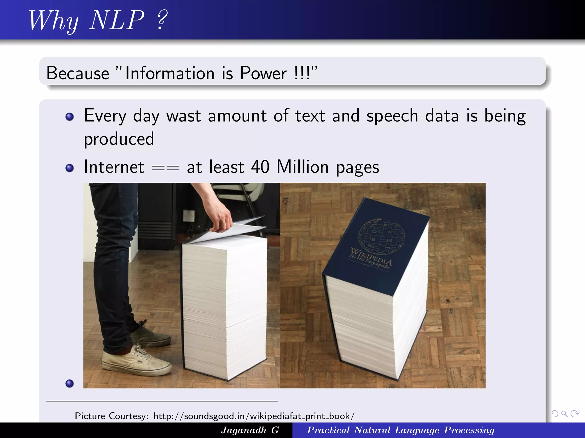 Why NLP ?
 Because ”Information is Power !!!”

     Every day wast amount of text and speech data is being
     produced
     Internet == at least 40 Million pages




    Picture Courtesy: http://soundsgood.in/wikipediafat print book/
                                    Jaganadh G          Practical Natural Language Processing
 