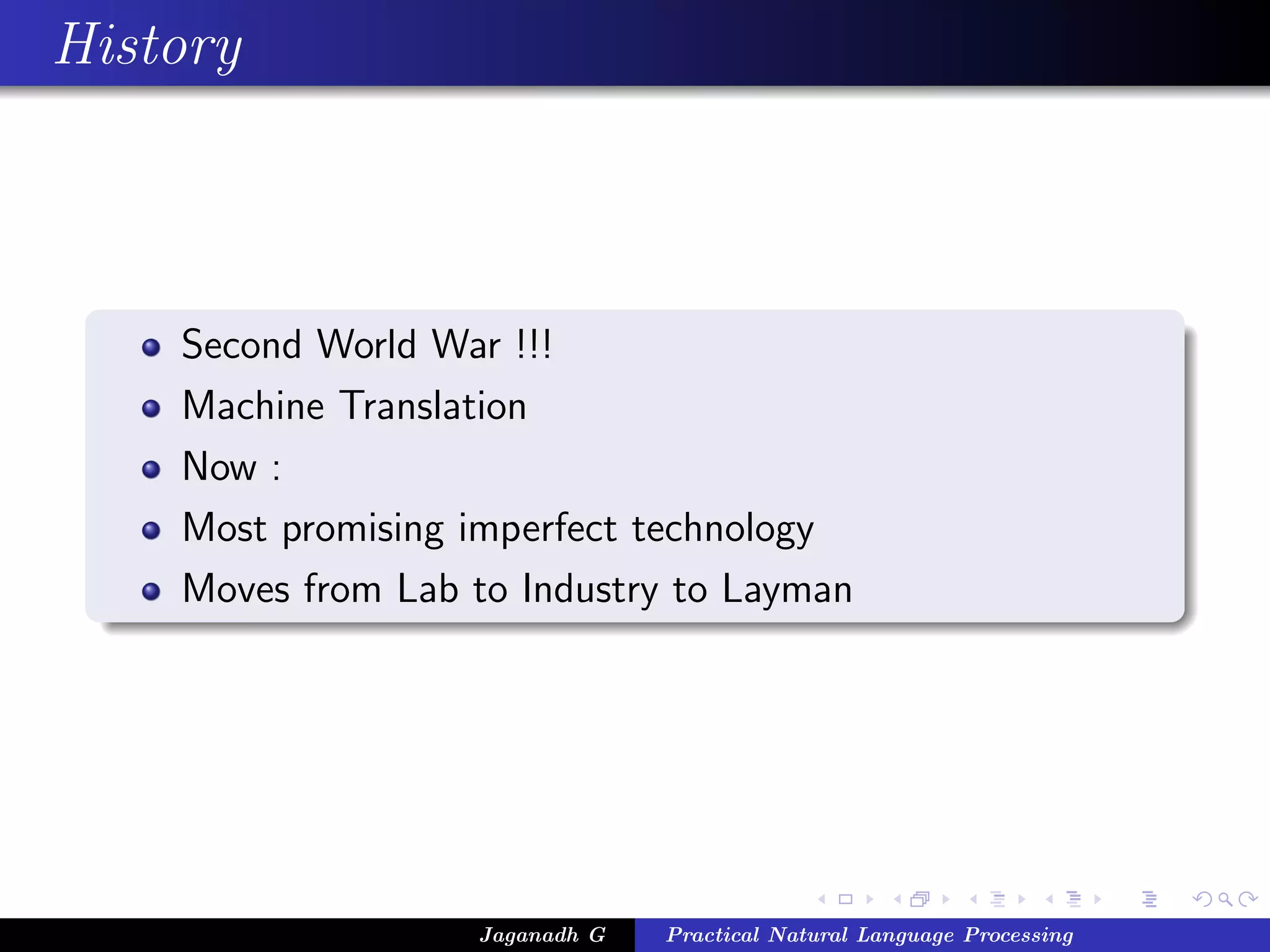 History



    Second World War !!!
    Machine Translation
    Now :
    Most promising imperfect technology
    Moves from Lab to Industry to Layman




                   Jaganadh G   Practical Natural Language Processing
 